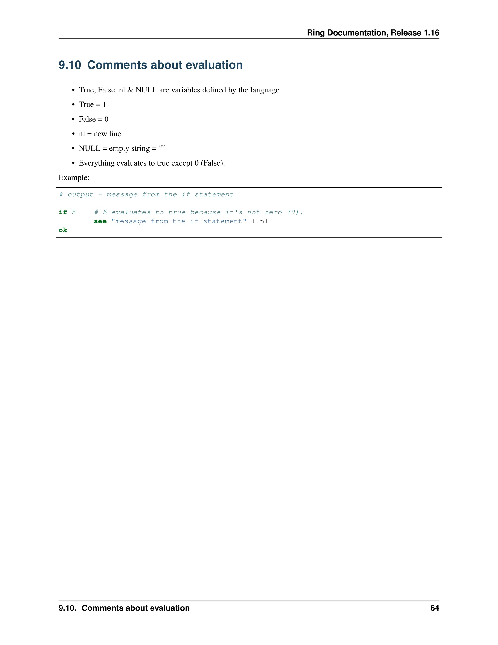 Ring Documentation, Release 1.16 9.10 Comments about evaluation • True, False, nl & NULL are variables defined by the language • True = 1 • False = 0 • nl = new line • NULL = empty string = “” • Everything evaluates to true except 0 (False). Example: # output = message from the if statement if 5 # 5 evaluates to true because it's not zero (0). see "message from the if statement" + nl ok 9.10. Comments about evaluation 64 