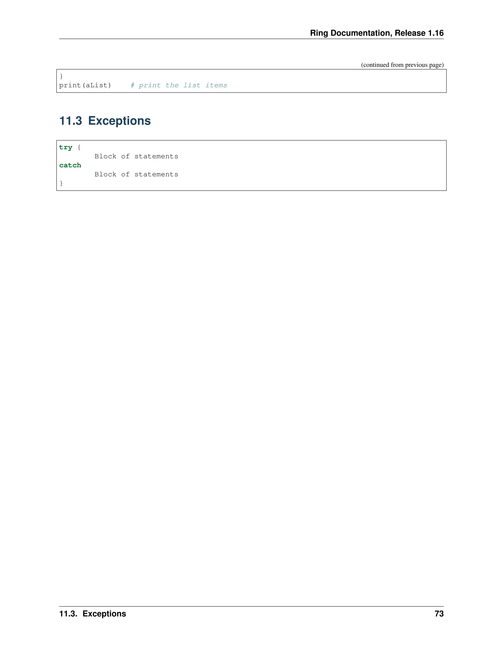 Ring Documentation, Release 1.16 (continued from previous page) } print(aList) # print the list items 11.3 Exceptions try { Block of statements catch Block of statements } 11.3. Exceptions 73 