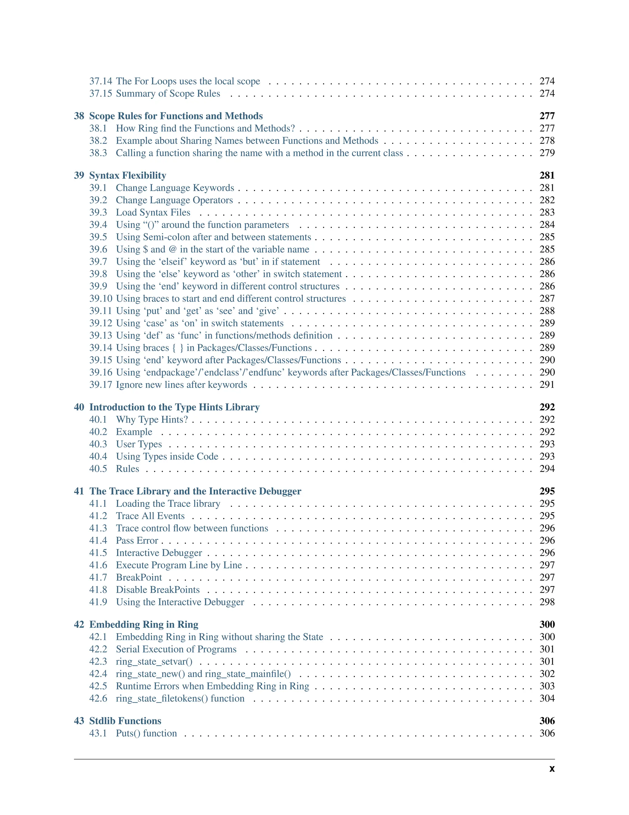37.14 The For Loops uses the local scope . . . . . . . . . . . . . . . . . . . . . . . . . . . . . . . . . . . 274 37.15 Summary of Scope Rules . . . . . . . . . . . . . . . . . . . . . . . . . . . . . . . . . . . . . . . . 274 38 Scope Rules for Functions and Methods 277 38.1 How Ring find the Functions and Methods? . . . . . . . . . . . . . . . . . . . . . . . . . . . . . . . 277 38.2 Example about Sharing Names between Functions and Methods . . . . . . . . . . . . . . . . . . . . 278 38.3 Calling a function sharing the name with a method in the current class . . . . . . . . . . . . . . . . . 279 39 Syntax Flexibility 281 39.1 Change Language Keywords . . . . . . . . . . . . . . . . . . . . . . . . . . . . . . . . . . . . . . . 281 39.2 Change Language Operators . . . . . . . . . . . . . . . . . . . . . . . . . . . . . . . . . . . . . . . 282 39.3 Load Syntax Files . . . . . . . . . . . . . . . . . . . . . . . . . . . . . . . . . . . . . . . . . . . . 283 39.4 Using “()” around the function parameters . . . . . . . . . . . . . . . . . . . . . . . . . . . . . . . 284 39.5 Using Semi-colon after and between statements . . . . . . . . . . . . . . . . . . . . . . . . . . . . . 285 39.6 Using $ and @ in the start of the variable name . . . . . . . . . . . . . . . . . . . . . . . . . . . . . 285 39.7 Using the ‘elseif’ keyword as ‘but’ in if statement . . . . . . . . . . . . . . . . . . . . . . . . . . . 286 39.8 Using the ‘else’ keyword as ‘other’ in switch statement . . . . . . . . . . . . . . . . . . . . . . . . . 286 39.9 Using the ‘end’ keyword in different control structures . . . . . . . . . . . . . . . . . . . . . . . . . 286 39.10 Using braces to start and end different control structures . . . . . . . . . . . . . . . . . . . . . . . . 287 39.11 Using ‘put’ and ‘get’ as ‘see’ and ‘give’ . . . . . . . . . . . . . . . . . . . . . . . . . . . . . . . . . 288 39.12 Using ‘case’ as ‘on’ in switch statements . . . . . . . . . . . . . . . . . . . . . . . . . . . . . . . . 289 39.13 Using ‘def’ as ‘func’ in functions/methods definition . . . . . . . . . . . . . . . . . . . . . . . . . . 289 39.14 Using braces { } in Packages/Classes/Functions . . . . . . . . . . . . . . . . . . . . . . . . . . . . . 289 39.15 Using ‘end’ keyword after Packages/Classes/Functions . . . . . . . . . . . . . . . . . . . . . . . . . 290 39.16 Using ‘endpackage’/’endclass’/’endfunc’ keywords after Packages/Classes/Functions . . . . . . . . 290 39.17 Ignore new lines after keywords . . . . . . . . . . . . . . . . . . . . . . . . . . . . . . . . . . . . . 291 40 Introduction to the Type Hints Library 292 40.1 Why Type Hints? . . . . . . . . . . . . . . . . . . . . . . . . . . . . . . . . . . . . . . . . . . . . . 292 40.2 Example . . . . . . . . . . . . . . . . . . . . . . . . . . . . . . . . . . . . . . . . . . . . . . . . . 292 40.3 User Types . . . . . . . . . . . . . . . . . . . . . . . . . . . . . . . . . . . . . . . . . . . . . . . . 293 40.4 Using Types inside Code . . . . . . . . . . . . . . . . . . . . . . . . . . . . . . . . . . . . . . . . . 293 40.5 Rules . . . . . . . . . . . . . . . . . . . . . . . . . . . . . . . . . . . . . . . . . . . . . . . . . . . 294 41 The Trace Library and the Interactive Debugger 295 41.1 Loading the Trace library . . . . . . . . . . . . . . . . . . . . . . . . . . . . . . . . . . . . . . . . 295 41.2 Trace All Events . . . . . . . . . . . . . . . . . . . . . . . . . . . . . . . . . . . . . . . . . . . . . 295 41.3 Trace control flow between functions . . . . . . . . . . . . . . . . . . . . . . . . . . . . . . . . . . 296 41.4 Pass Error . . . . . . . . . . . . . . . . . . . . . . . . . . . . . . . . . . . . . . . . . . . . . . . . . 296 41.5 Interactive Debugger . . . . . . . . . . . . . . . . . . . . . . . . . . . . . . . . . . . . . . . . . . . 296 41.6 Execute Program Line by Line . . . . . . . . . . . . . . . . . . . . . . . . . . . . . . . . . . . . . . 297 41.7 BreakPoint . . . . . . . . . . . . . . . . . . . . . . . . . . . . . . . . . . . . . . . . . . . . . . . . 297 41.8 Disable BreakPoints . . . . . . . . . . . . . . . . . . . . . . . . . . . . . . . . . . . . . . . . . . . 297 41.9 Using the Interactive Debugger . . . . . . . . . . . . . . . . . . . . . . . . . . . . . . . . . . . . . 298 42 Embedding Ring in Ring 300 42.1 Embedding Ring in Ring without sharing the State . . . . . . . . . . . . . . . . . . . . . . . . . . . 300 42.2 Serial Execution of Programs . . . . . . . . . . . . . . . . . . . . . . . . . . . . . . . . . . . . . . 301 42.3 ring_state_setvar() . . . . . . . . . . . . . . . . . . . . . . . . . . . . . . . . . . . . . . . . . . . . 301 42.4 ring_state_new() and ring_state_mainfile() . . . . . . . . . . . . . . . . . . . . . . . . . . . . . . . 302 42.5 Runtime Errors when Embedding Ring in Ring . . . . . . . . . . . . . . . . . . . . . . . . . . . . . 303 42.6 ring_state_filetokens() function . . . . . . . . . . . . . . . . . . . . . . . . . . . . . . . . . . . . . 304 43 Stdlib Functions 306 43.1 Puts() function . . . . . . . . . . . . . . . . . . . . . . . . . . . . . . . . . . . . . . . . . . . . . . 306 x 