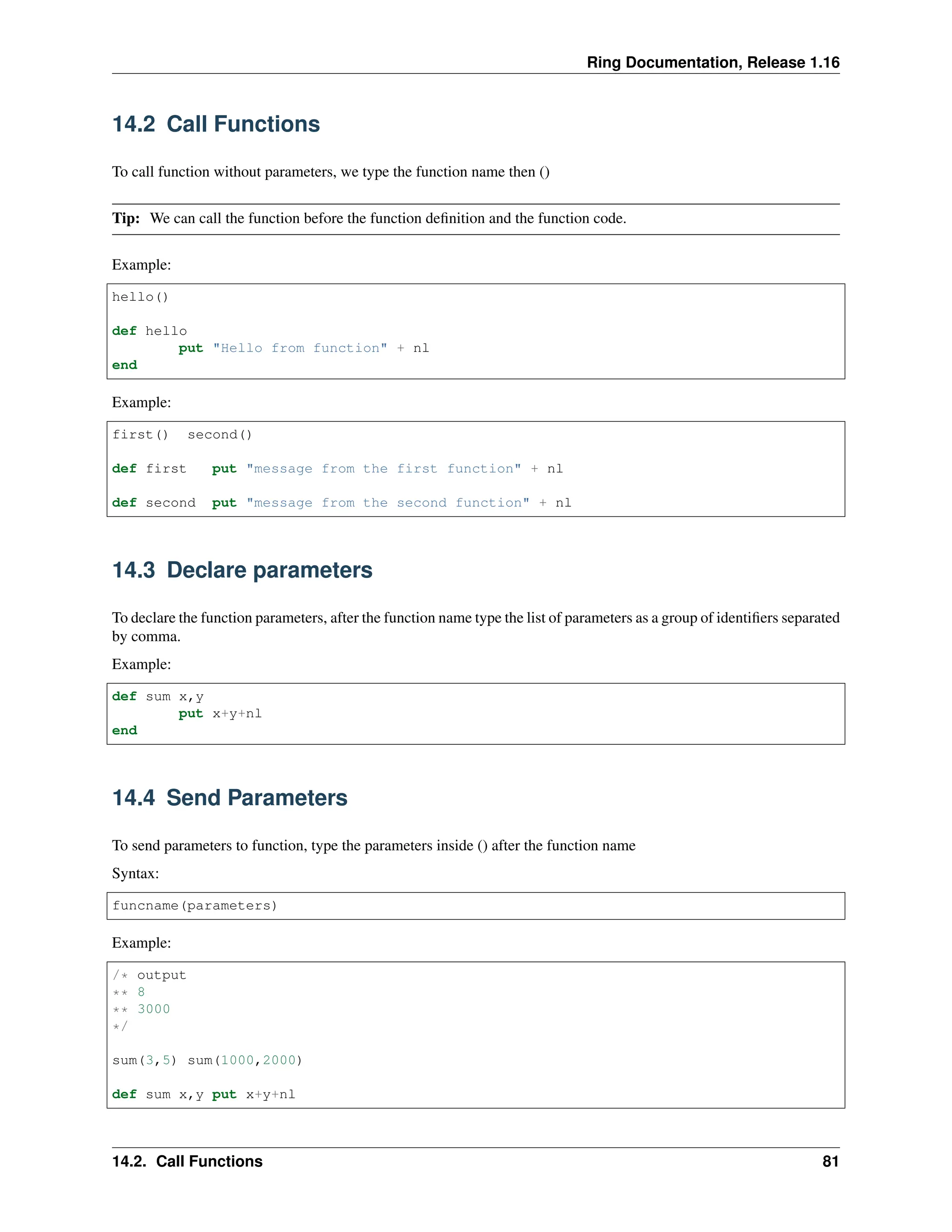 Ring Documentation, Release 1.16 14.2 Call Functions To call function without parameters, we type the function name then () Tip: We can call the function before the function definition and the function code. Example: hello() def hello put "Hello from function" + nl end Example: first() second() def first put "message from the first function" + nl def second put "message from the second function" + nl 14.3 Declare parameters To declare the function parameters, after the function name type the list of parameters as a group of identifiers separated by comma. Example: def sum x,y put x+y+nl end 14.4 Send Parameters To send parameters to function, type the parameters inside () after the function name Syntax: funcname(parameters) Example: /* output ** 8 ** 3000 */ sum(3,5) sum(1000,2000) def sum x,y put x+y+nl 14.2. Call Functions 81 