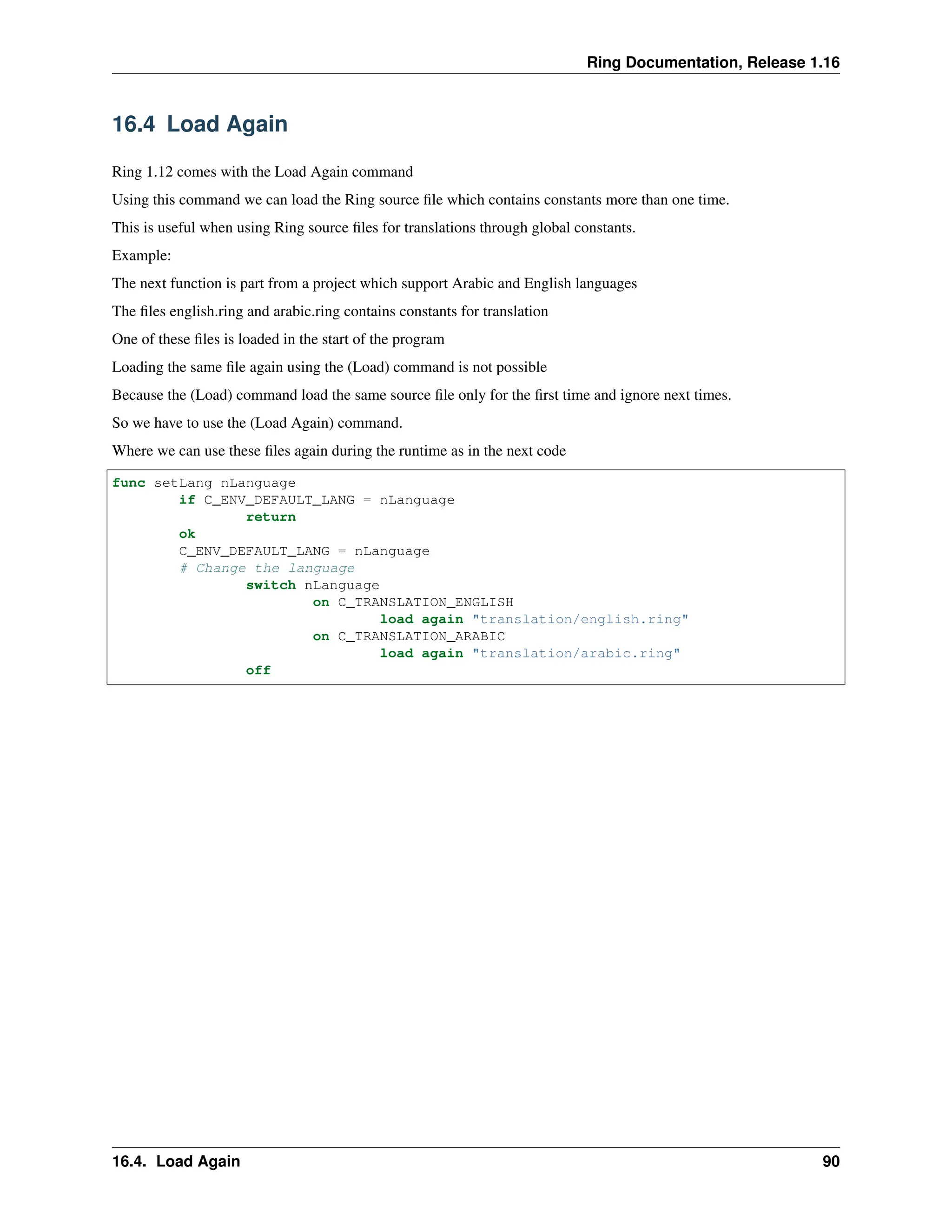 Ring Documentation, Release 1.16 16.4 Load Again Ring 1.12 comes with the Load Again command Using this command we can load the Ring source file which contains constants more than one time. This is useful when using Ring source files for translations through global constants. Example: The next function is part from a project which support Arabic and English languages The files english.ring and arabic.ring contains constants for translation One of these files is loaded in the start of the program Loading the same file again using the (Load) command is not possible Because the (Load) command load the same source file only for the first time and ignore next times. So we have to use the (Load Again) command. Where we can use these files again during the runtime as in the next code func setLang nLanguage if C_ENV_DEFAULT_LANG = nLanguage return ok C_ENV_DEFAULT_LANG = nLanguage # Change the language switch nLanguage on C_TRANSLATION_ENGLISH load again "translation/english.ring" on C_TRANSLATION_ARABIC load again "translation/arabic.ring" off 16.4. Load Again 90 