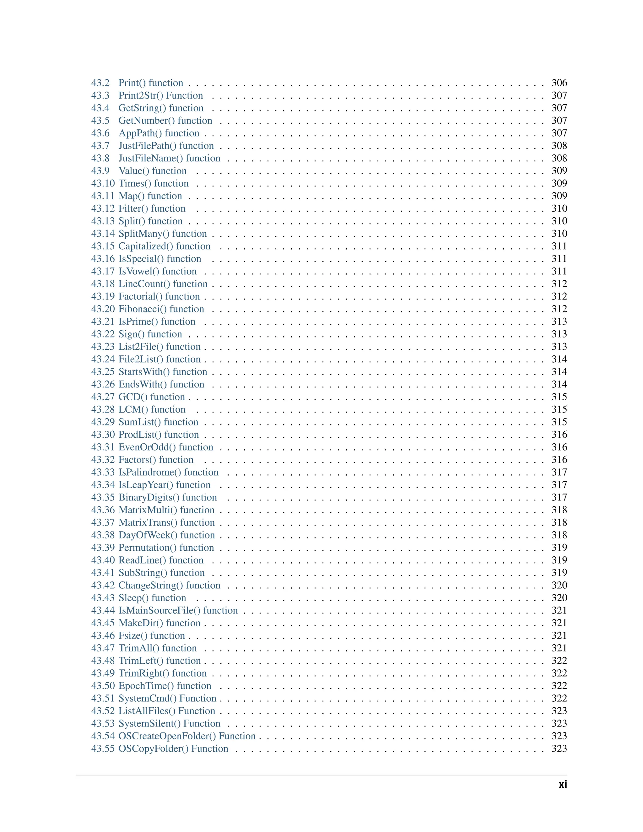 43.2 Print() function . . . . . . . . . . . . . . . . . . . . . . . . . . . . . . . . . . . . . . . . . . . . . . 306 43.3 Print2Str() Function . . . . . . . . . . . . . . . . . . . . . . . . . . . . . . . . . . . . . . . . . . . 307 43.4 GetString() function . . . . . . . . . . . . . . . . . . . . . . . . . . . . . . . . . . . . . . . . . . . 307 43.5 GetNumber() function . . . . . . . . . . . . . . . . . . . . . . . . . . . . . . . . . . . . . . . . . . 307 43.6 AppPath() function . . . . . . . . . . . . . . . . . . . . . . . . . . . . . . . . . . . . . . . . . . . . 307 43.7 JustFilePath() function . . . . . . . . . . . . . . . . . . . . . . . . . . . . . . . . . . . . . . . . . . 308 43.8 JustFileName() function . . . . . . . . . . . . . . . . . . . . . . . . . . . . . . . . . . . . . . . . . 308 43.9 Value() function . . . . . . . . . . . . . . . . . . . . . . . . . . . . . . . . . . . . . . . . . . . . . 309 43.10 Times() function . . . . . . . . . . . . . . . . . . . . . . . . . . . . . . . . . . . . . . . . . . . . . 309 43.11 Map() function . . . . . . . . . . . . . . . . . . . . . . . . . . . . . . . . . . . . . . . . . . . . . . 309 43.12 Filter() function . . . . . . . . . . . . . . . . . . . . . . . . . . . . . . . . . . . . . . . . . . . . . 310 43.13 Split() function . . . . . . . . . . . . . . . . . . . . . . . . . . . . . . . . . . . . . . . . . . . . . . 310 43.14 SplitMany() function . . . . . . . . . . . . . . . . . . . . . . . . . . . . . . . . . . . . . . . . . . . 310 43.15 Capitalized() function . . . . . . . . . . . . . . . . . . . . . . . . . . . . . . . . . . . . . . . . . . 311 43.16 IsSpecial() function . . . . . . . . . . . . . . . . . . . . . . . . . . . . . . . . . . . . . . . . . . . 311 43.17 IsVowel() function . . . . . . . . . . . . . . . . . . . . . . . . . . . . . . . . . . . . . . . . . . . . 311 43.18 LineCount() function . . . . . . . . . . . . . . . . . . . . . . . . . . . . . . . . . . . . . . . . . . . 312 43.19 Factorial() function . . . . . . . . . . . . . . . . . . . . . . . . . . . . . . . . . . . . . . . . . . . . 312 43.20 Fibonacci() function . . . . . . . . . . . . . . . . . . . . . . . . . . . . . . . . . . . . . . . . . . . 312 43.21 IsPrime() function . . . . . . . . . . . . . . . . . . . . . . . . . . . . . . . . . . . . . . . . . . . . 313 43.22 Sign() function . . . . . . . . . . . . . . . . . . . . . . . . . . . . . . . . . . . . . . . . . . . . . . 313 43.23 List2File() function . . . . . . . . . . . . . . . . . . . . . . . . . . . . . . . . . . . . . . . . . . . . 313 43.24 File2List() function . . . . . . . . . . . . . . . . . . . . . . . . . . . . . . . . . . . . . . . . . . . . 314 43.25 StartsWith() function . . . . . . . . . . . . . . . . . . . . . . . . . . . . . . . . . . . . . . . . . . . 314 43.26 EndsWith() function . . . . . . . . . . . . . . . . . . . . . . . . . . . . . . . . . . . . . . . . . . . 314 43.27 GCD() function . . . . . . . . . . . . . . . . . . . . . . . . . . . . . . . . . . . . . . . . . . . . . . 315 43.28 LCM() function . . . . . . . . . . . . . . . . . . . . . . . . . . . . . . . . . . . . . . . . . . . . . 315 43.29 SumList() function . . . . . . . . . . . . . . . . . . . . . . . . . . . . . . . . . . . . . . . . . . . . 315 43.30 ProdList() function . . . . . . . . . . . . . . . . . . . . . . . . . . . . . . . . . . . . . . . . . . . . 316 43.31 EvenOrOdd() function . . . . . . . . . . . . . . . . . . . . . . . . . . . . . . . . . . . . . . . . . . 316 43.32 Factors() function . . . . . . . . . . . . . . . . . . . . . . . . . . . . . . . . . . . . . . . . . . . . 316 43.33 IsPalindrome() function . . . . . . . . . . . . . . . . . . . . . . . . . . . . . . . . . . . . . . . . . 317 43.34 IsLeapYear() function . . . . . . . . . . . . . . . . . . . . . . . . . . . . . . . . . . . . . . . . . . 317 43.35 BinaryDigits() function . . . . . . . . . . . . . . . . . . . . . . . . . . . . . . . . . . . . . . . . . 317 43.36 MatrixMulti() function . . . . . . . . . . . . . . . . . . . . . . . . . . . . . . . . . . . . . . . . . . 318 43.37 MatrixTrans() function . . . . . . . . . . . . . . . . . . . . . . . . . . . . . . . . . . . . . . . . . . 318 43.38 DayOfWeek() function . . . . . . . . . . . . . . . . . . . . . . . . . . . . . . . . . . . . . . . . . . 318 43.39 Permutation() function . . . . . . . . . . . . . . . . . . . . . . . . . . . . . . . . . . . . . . . . . . 319 43.40 ReadLine() function . . . . . . . . . . . . . . . . . . . . . . . . . . . . . . . . . . . . . . . . . . . 319 43.41 SubString() function . . . . . . . . . . . . . . . . . . . . . . . . . . . . . . . . . . . . . . . . . . . 319 43.42 ChangeString() function . . . . . . . . . . . . . . . . . . . . . . . . . . . . . . . . . . . . . . . . . 320 43.43 Sleep() function . . . . . . . . . . . . . . . . . . . . . . . . . . . . . . . . . . . . . . . . . . . . . 320 43.44 IsMainSourceFile() function . . . . . . . . . . . . . . . . . . . . . . . . . . . . . . . . . . . . . . . 321 43.45 MakeDir() function . . . . . . . . . . . . . . . . . . . . . . . . . . . . . . . . . . . . . . . . . . . . 321 43.46 Fsize() function . . . . . . . . . . . . . . . . . . . . . . . . . . . . . . . . . . . . . . . . . . . . . . 321 43.47 TrimAll() function . . . . . . . . . . . . . . . . . . . . . . . . . . . . . . . . . . . . . . . . . . . . 321 43.48 TrimLeft() function . . . . . . . . . . . . . . . . . . . . . . . . . . . . . . . . . . . . . . . . . . . . 322 43.49 TrimRight() function . . . . . . . . . . . . . . . . . . . . . . . . . . . . . . . . . . . . . . . . . . . 322 43.50 EpochTime() function . . . . . . . . . . . . . . . . . . . . . . . . . . . . . . . . . . . . . . . . . . 322 43.51 SystemCmd() Function . . . . . . . . . . . . . . . . . . . . . . . . . . . . . . . . . . . . . . . . . . 322 43.52 ListAllFiles() Function . . . . . . . . . . . . . . . . . . . . . . . . . . . . . . . . . . . . . . . . . . 323 43.53 SystemSilent() Function . . . . . . . . . . . . . . . . . . . . . . . . . . . . . . . . . . . . . . . . . 323 43.54 OSCreateOpenFolder() Function . . . . . . . . . . . . . . . . . . . . . . . . . . . . . . . . . . . . . 323 43.55 OSCopyFolder() Function . . . . . . . . . . . . . . . . . . . . . . . . . . . . . . . . . . . . . . . . 323 xi 