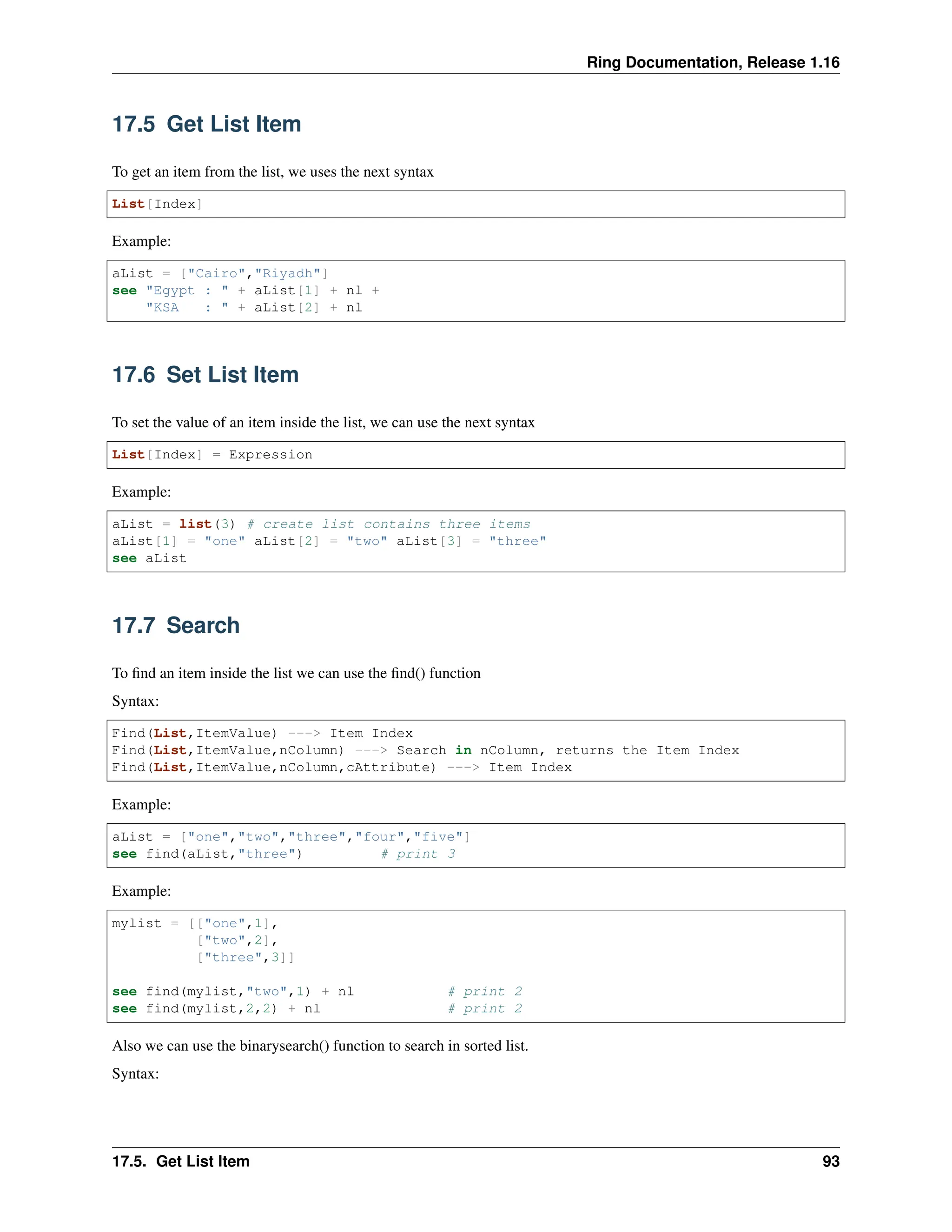 Ring Documentation, Release 1.16 17.5 Get List Item To get an item from the list, we uses the next syntax List[Index] Example: aList = ["Cairo","Riyadh"] see "Egypt : " + aList[1] + nl + "KSA : " + aList[2] + nl 17.6 Set List Item To set the value of an item inside the list, we can use the next syntax List[Index] = Expression Example: aList = list(3) # create list contains three items aList[1] = "one" aList[2] = "two" aList[3] = "three" see aList 17.7 Search To find an item inside the list we can use the find() function Syntax: Find(List,ItemValue) ---> Item Index Find(List,ItemValue,nColumn) ---> Search in nColumn, returns the Item Index Find(List,ItemValue,nColumn,cAttribute) ---> Item Index Example: aList = ["one","two","three","four","five"] see find(aList,"three") # print 3 Example: mylist = [["one",1], ["two",2], ["three",3]] see find(mylist,"two",1) + nl # print 2 see find(mylist,2,2) + nl # print 2 Also we can use the binarysearch() function to search in sorted list. Syntax: 17.5. Get List Item 93 
