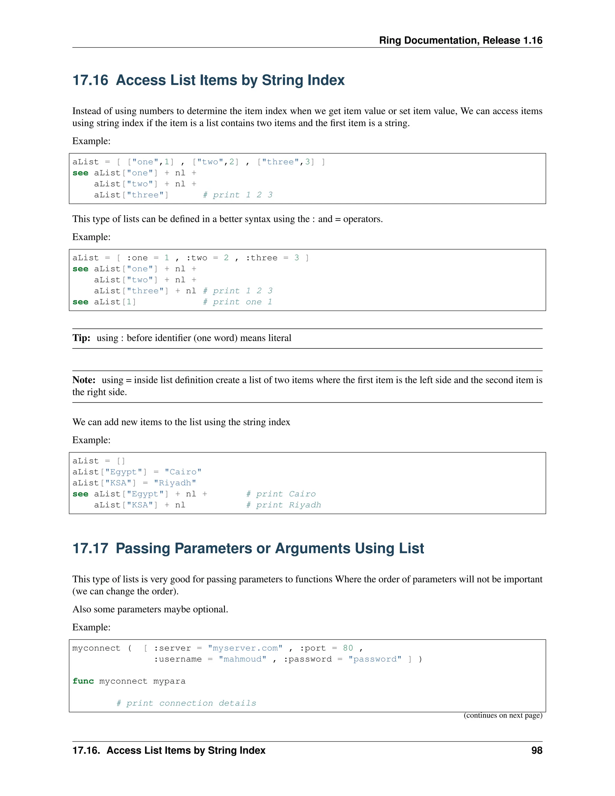Ring Documentation, Release 1.16 17.16 Access List Items by String Index Instead of using numbers to determine the item index when we get item value or set item value, We can access items using string index if the item is a list contains two items and the first item is a string. Example: aList = [ ["one",1] , ["two",2] , ["three",3] ] see aList["one"] + nl + aList["two"] + nl + aList["three"] # print 1 2 3 This type of lists can be defined in a better syntax using the : and = operators. Example: aList = [ :one = 1 , :two = 2 , :three = 3 ] see aList["one"] + nl + aList["two"] + nl + aList["three"] + nl # print 1 2 3 see aList[1] # print one 1 Tip: using : before identifier (one word) means literal Note: using = inside list definition create a list of two items where the first item is the left side and the second item is the right side. We can add new items to the list using the string index Example: aList = [] aList["Egypt"] = "Cairo" aList["KSA"] = "Riyadh" see aList["Egypt"] + nl + # print Cairo aList["KSA"] + nl # print Riyadh 17.17 Passing Parameters or Arguments Using List This type of lists is very good for passing parameters to functions Where the order of parameters will not be important (we can change the order). Also some parameters maybe optional. Example: myconnect ( [ :server = "myserver.com" , :port = 80 , :username = "mahmoud" , :password = "password" ] ) func myconnect mypara # print connection details (continues on next page) 17.16. Access List Items by String Index 98 