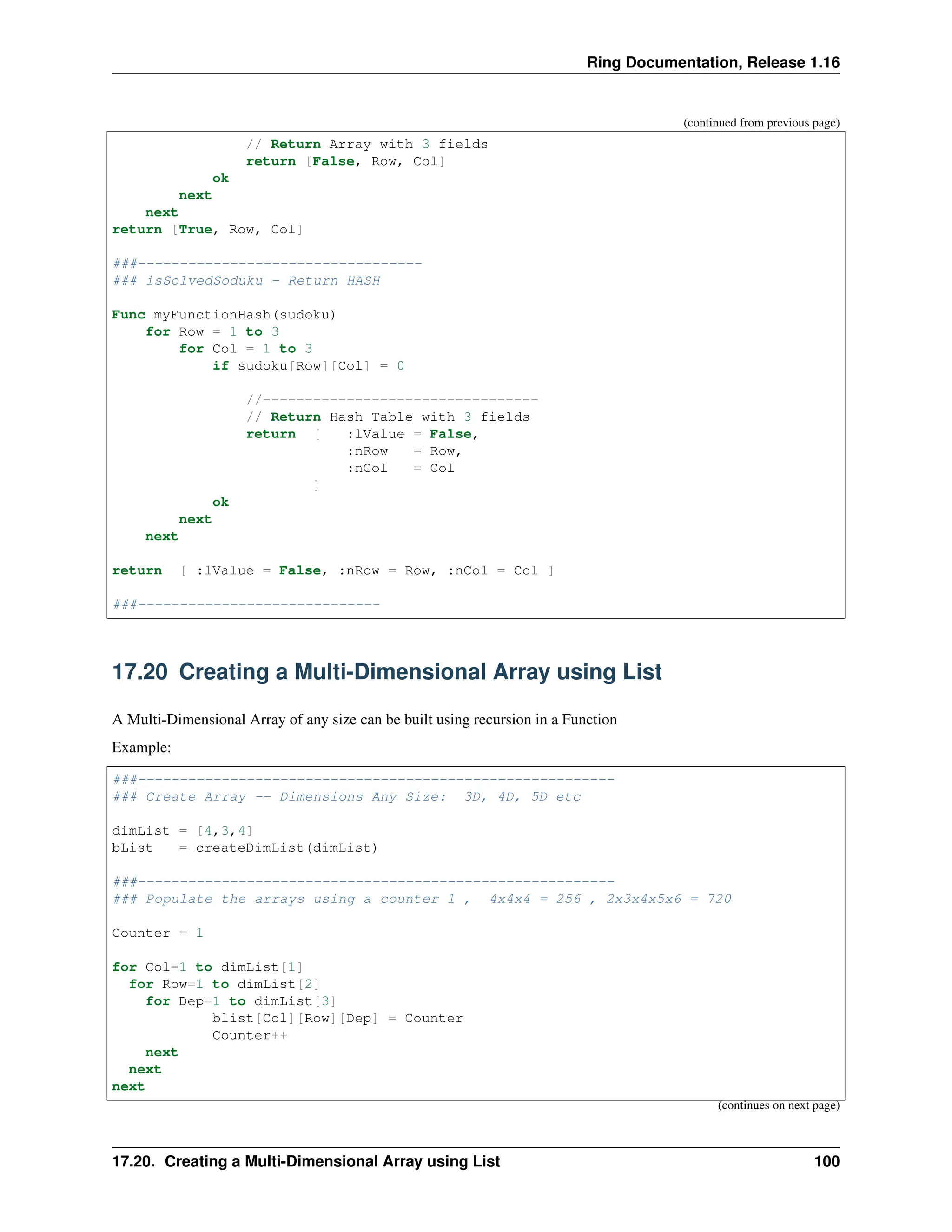 Ring Documentation, Release 1.16 (continued from previous page) // Return Array with 3 fields return [False, Row, Col] ok next next return [True, Row, Col] ###---------------------------------- ### isSolvedSoduku - Return HASH Func myFunctionHash(sudoku) for Row = 1 to 3 for Col = 1 to 3 if sudoku[Row][Col] = 0 //--------------------------------- // Return Hash Table with 3 fields return [ :lValue = False, :nRow = Row, :nCol = Col ] ok next next return [ :lValue = False, :nRow = Row, :nCol = Col ] ###----------------------------- 17.20 Creating a Multi-Dimensional Array using List A Multi-Dimensional Array of any size can be built using recursion in a Function Example: ###--------------------------------------------------------- ### Create Array -- Dimensions Any Size: 3D, 4D, 5D etc dimList = [4,3,4] bList = createDimList(dimList) ###--------------------------------------------------------- ### Populate the arrays using a counter 1 , 4x4x4 = 256 , 2x3x4x5x6 = 720 Counter = 1 for Col=1 to dimList[1] for Row=1 to dimList[2] for Dep=1 to dimList[3] blist[Col][Row][Dep] = Counter Counter++ next next next (continues on next page) 17.20. Creating a Multi-Dimensional Array using List 100 