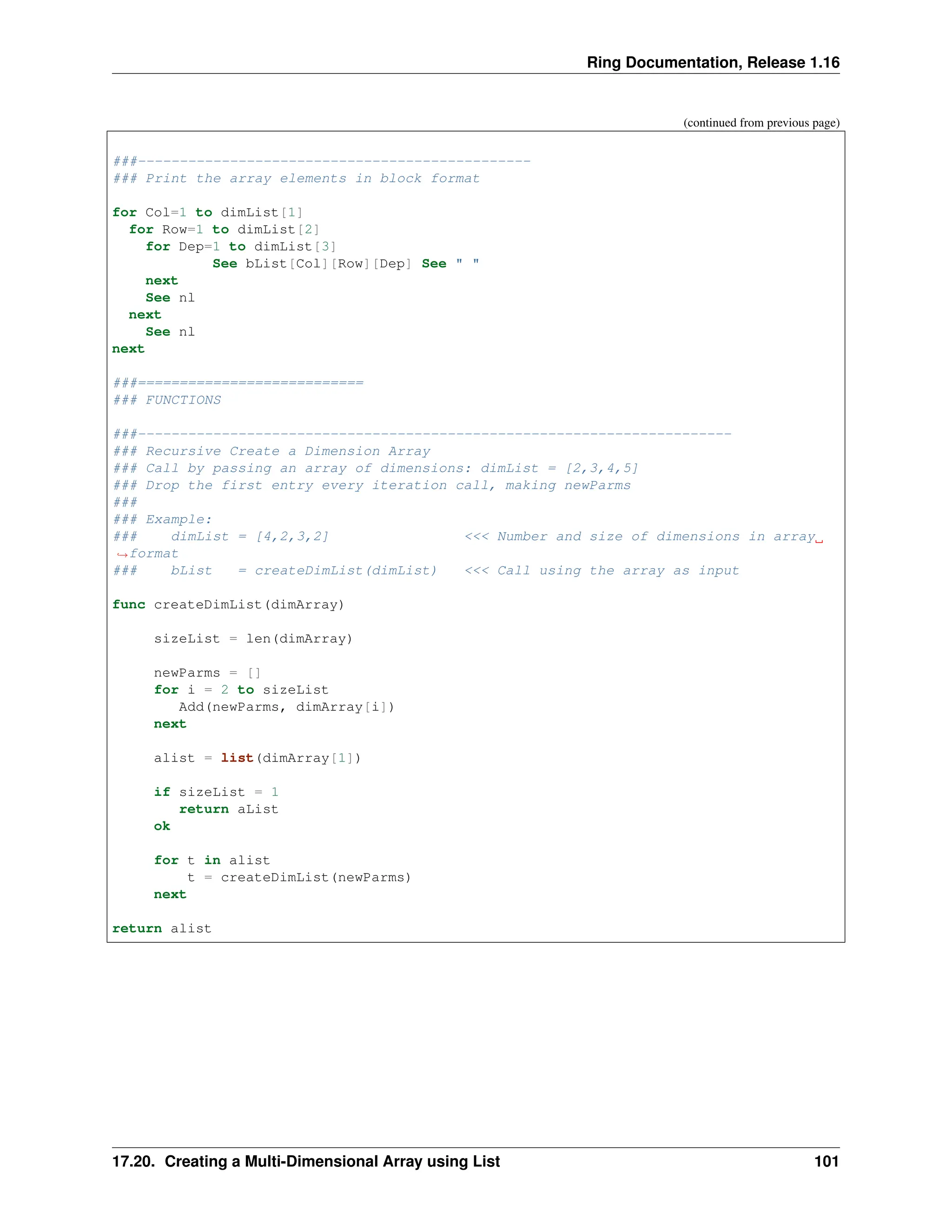 Ring Documentation, Release 1.16 (continued from previous page) ###----------------------------------------------- ### Print the array elements in block format for Col=1 to dimList[1] for Row=1 to dimList[2] for Dep=1 to dimList[3] See bList[Col][Row][Dep] See " " next See nl next See nl next ###=========================== ### FUNCTIONS ###----------------------------------------------------------------------- ### Recursive Create a Dimension Array ### Call by passing an array of dimensions: dimList = [2,3,4,5] ### Drop the first entry every iteration call, making newParms ### ### Example: ### dimList = [4,2,3,2] <<< Number and size of dimensions in array ˓ →format ### bList = createDimList(dimList) <<< Call using the array as input func createDimList(dimArray) sizeList = len(dimArray) newParms = [] for i = 2 to sizeList Add(newParms, dimArray[i]) next alist = list(dimArray[1]) if sizeList = 1 return aList ok for t in alist t = createDimList(newParms) next return alist 17.20. Creating a Multi-Dimensional Array using List 101 