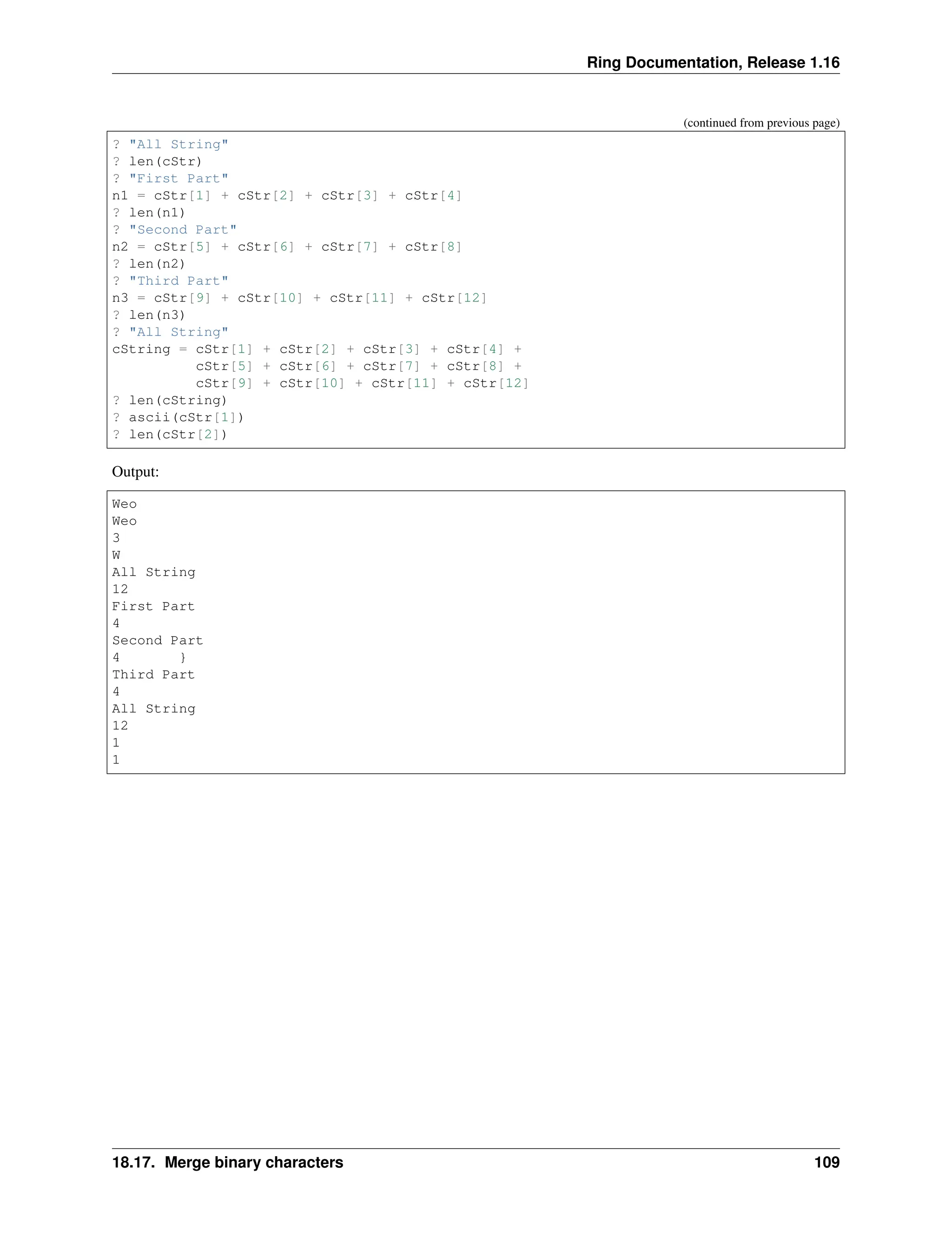 Ring Documentation, Release 1.16 (continued from previous page) ? "All String" ? len(cStr) ? "First Part" n1 = cStr[1] + cStr[2] + cStr[3] + cStr[4] ? len(n1) ? "Second Part" n2 = cStr[5] + cStr[6] + cStr[7] + cStr[8] ? len(n2) ? "Third Part" n3 = cStr[9] + cStr[10] + cStr[11] + cStr[12] ? len(n3) ? "All String" cString = cStr[1] + cStr[2] + cStr[3] + cStr[4] + cStr[5] + cStr[6] + cStr[7] + cStr[8] + cStr[9] + cStr[10] + cStr[11] + cStr[12] ? len(cString) ? ascii(cStr[1]) ? len(cStr[2]) Output: Weo Weo 3 W All String 12 First Part 4 Second Part 4 } Third Part 4 All String 12 1 1 18.17. Merge binary characters 109 