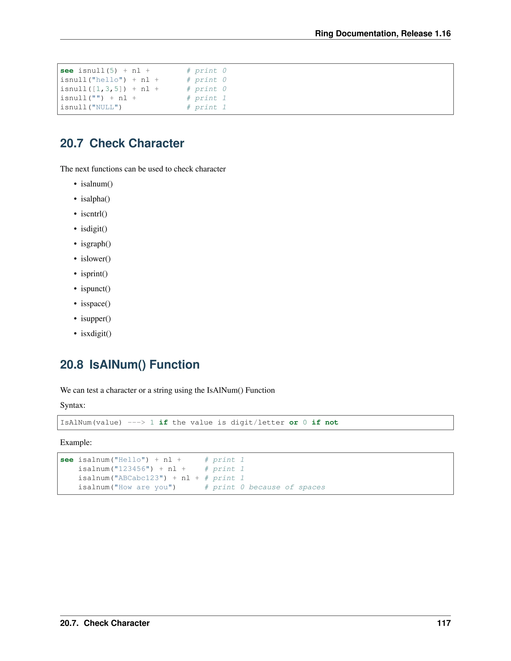 Ring Documentation, Release 1.16 see isnull(5) + nl + # print 0 isnull("hello") + nl + # print 0 isnull([1,3,5]) + nl + # print 0 isnull("") + nl + # print 1 isnull("NULL") # print 1 20.7 Check Character The next functions can be used to check character • isalnum() • isalpha() • iscntrl() • isdigit() • isgraph() • islower() • isprint() • ispunct() • isspace() • isupper() • isxdigit() 20.8 IsAlNum() Function We can test a character or a string using the IsAlNum() Function Syntax: IsAlNum(value) ---> 1 if the value is digit/letter or 0 if not Example: see isalnum("Hello") + nl + # print 1 isalnum("123456") + nl + # print 1 isalnum("ABCabc123") + nl + # print 1 isalnum("How are you") # print 0 because of spaces 20.7. Check Character 117 