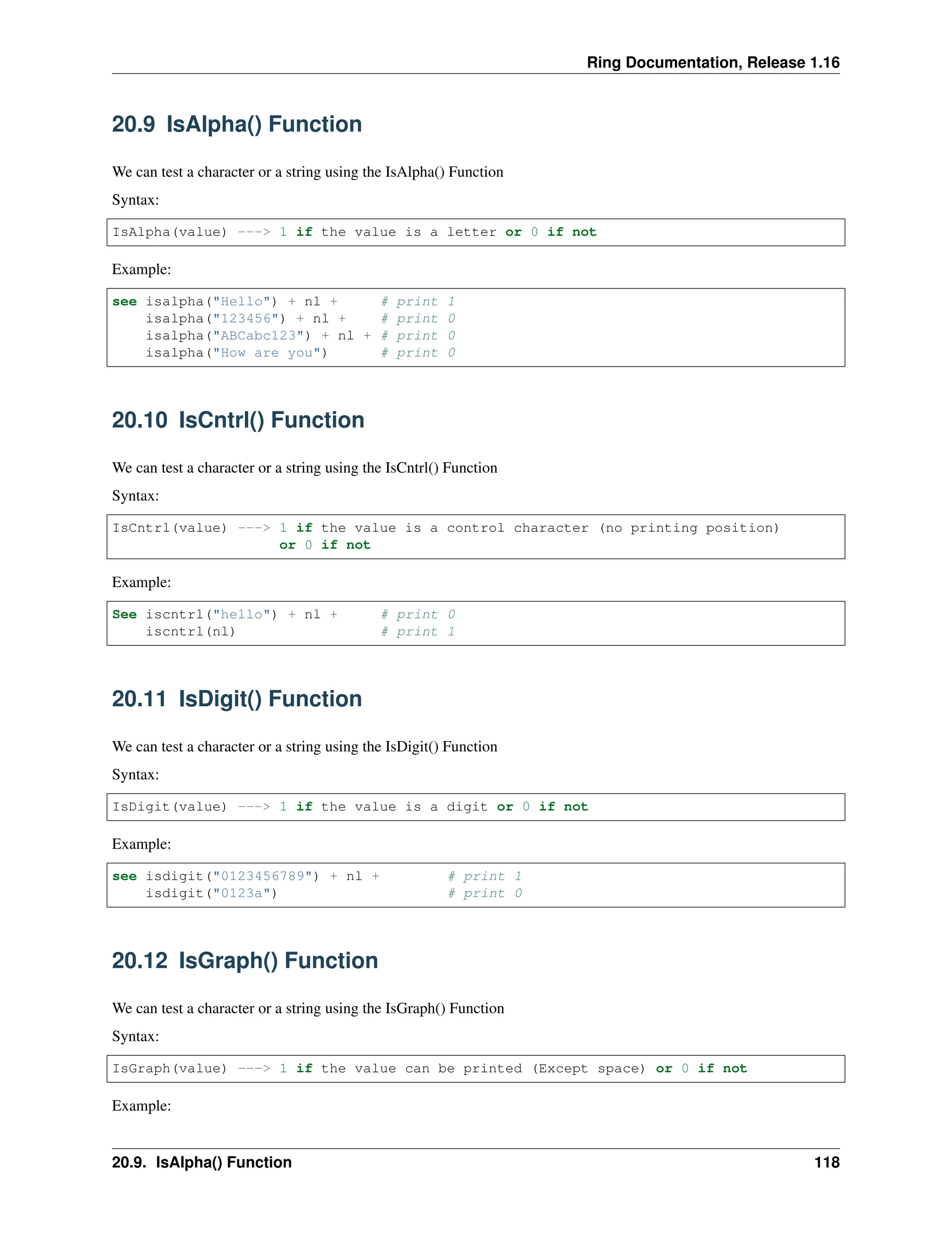 Ring Documentation, Release 1.16 20.9 IsAlpha() Function We can test a character or a string using the IsAlpha() Function Syntax: IsAlpha(value) ---> 1 if the value is a letter or 0 if not Example: see isalpha("Hello") + nl + # print 1 isalpha("123456") + nl + # print 0 isalpha("ABCabc123") + nl + # print 0 isalpha("How are you") # print 0 20.10 IsCntrl() Function We can test a character or a string using the IsCntrl() Function Syntax: IsCntrl(value) ---> 1 if the value is a control character (no printing position) or 0 if not Example: See iscntrl("hello") + nl + # print 0 iscntrl(nl) # print 1 20.11 IsDigit() Function We can test a character or a string using the IsDigit() Function Syntax: IsDigit(value) ---> 1 if the value is a digit or 0 if not Example: see isdigit("0123456789") + nl + # print 1 isdigit("0123a") # print 0 20.12 IsGraph() Function We can test a character or a string using the IsGraph() Function Syntax: IsGraph(value) ---> 1 if the value can be printed (Except space) or 0 if not Example: 20.9. IsAlpha() Function 118 