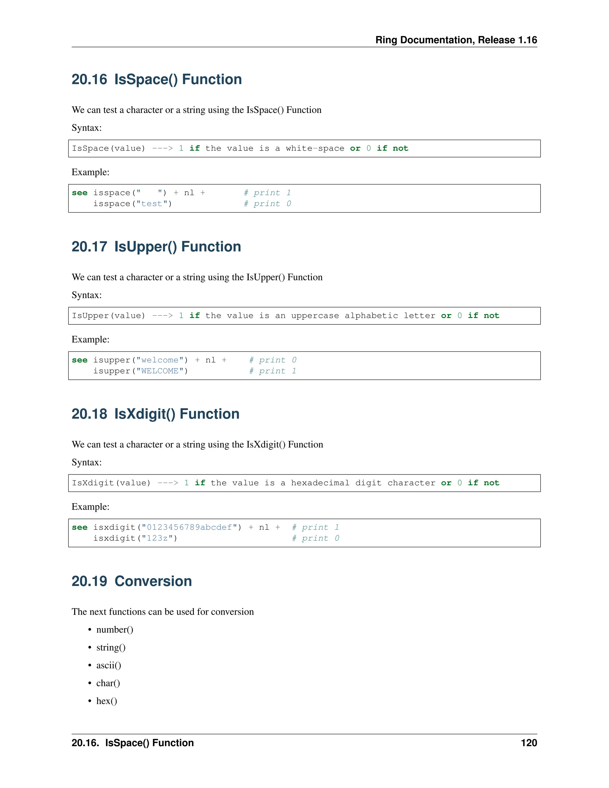 Ring Documentation, Release 1.16 20.16 IsSpace() Function We can test a character or a string using the IsSpace() Function Syntax: IsSpace(value) ---> 1 if the value is a white-space or 0 if not Example: see isspace(" ") + nl + # print 1 isspace("test") # print 0 20.17 IsUpper() Function We can test a character or a string using the IsUpper() Function Syntax: IsUpper(value) ---> 1 if the value is an uppercase alphabetic letter or 0 if not Example: see isupper("welcome") + nl + # print 0 isupper("WELCOME") # print 1 20.18 IsXdigit() Function We can test a character or a string using the IsXdigit() Function Syntax: IsXdigit(value) ---> 1 if the value is a hexadecimal digit character or 0 if not Example: see isxdigit("0123456789abcdef") + nl + # print 1 isxdigit("123z") # print 0 20.19 Conversion The next functions can be used for conversion • number() • string() • ascii() • char() • hex() 20.16. IsSpace() Function 120 