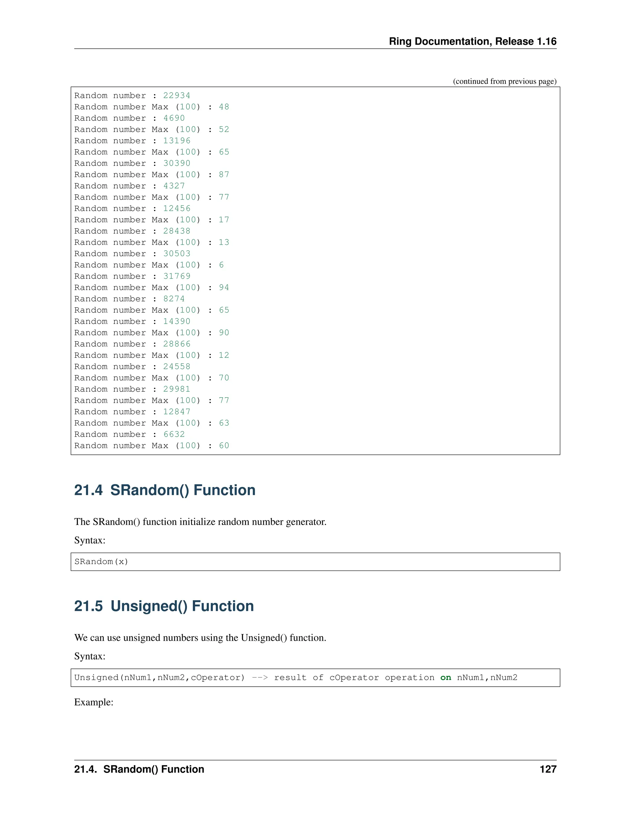 Ring Documentation, Release 1.16 (continued from previous page) Random number : 22934 Random number Max (100) : 48 Random number : 4690 Random number Max (100) : 52 Random number : 13196 Random number Max (100) : 65 Random number : 30390 Random number Max (100) : 87 Random number : 4327 Random number Max (100) : 77 Random number : 12456 Random number Max (100) : 17 Random number : 28438 Random number Max (100) : 13 Random number : 30503 Random number Max (100) : 6 Random number : 31769 Random number Max (100) : 94 Random number : 8274 Random number Max (100) : 65 Random number : 14390 Random number Max (100) : 90 Random number : 28866 Random number Max (100) : 12 Random number : 24558 Random number Max (100) : 70 Random number : 29981 Random number Max (100) : 77 Random number : 12847 Random number Max (100) : 63 Random number : 6632 Random number Max (100) : 60 21.4 SRandom() Function The SRandom() function initialize random number generator. Syntax: SRandom(x) 21.5 Unsigned() Function We can use unsigned numbers using the Unsigned() function. Syntax: Unsigned(nNum1,nNum2,cOperator) --> result of cOperator operation on nNum1,nNum2 Example: 21.4. SRandom() Function 127 