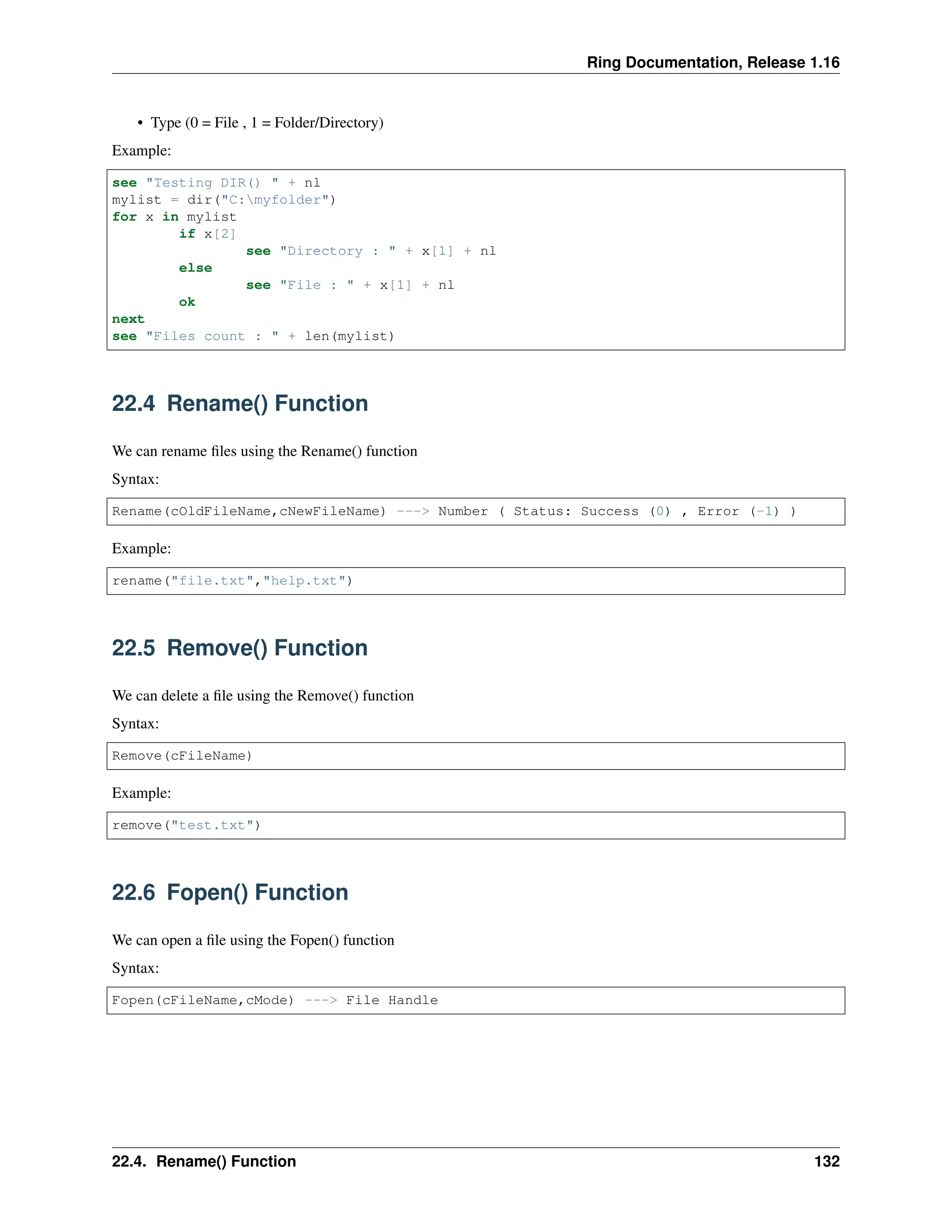 Ring Documentation, Release 1.16 • Type (0 = File , 1 = Folder/Directory) Example: see "Testing DIR() " + nl mylist = dir("C:myfolder") for x in mylist if x[2] see "Directory : " + x[1] + nl else see "File : " + x[1] + nl ok next see "Files count : " + len(mylist) 22.4 Rename() Function We can rename files using the Rename() function Syntax: Rename(cOldFileName,cNewFileName) ---> Number ( Status: Success (0) , Error (-1) ) Example: rename("file.txt","help.txt") 22.5 Remove() Function We can delete a file using the Remove() function Syntax: Remove(cFileName) Example: remove("test.txt") 22.6 Fopen() Function We can open a file using the Fopen() function Syntax: Fopen(cFileName,cMode) ---> File Handle 22.4. Rename() Function 132 