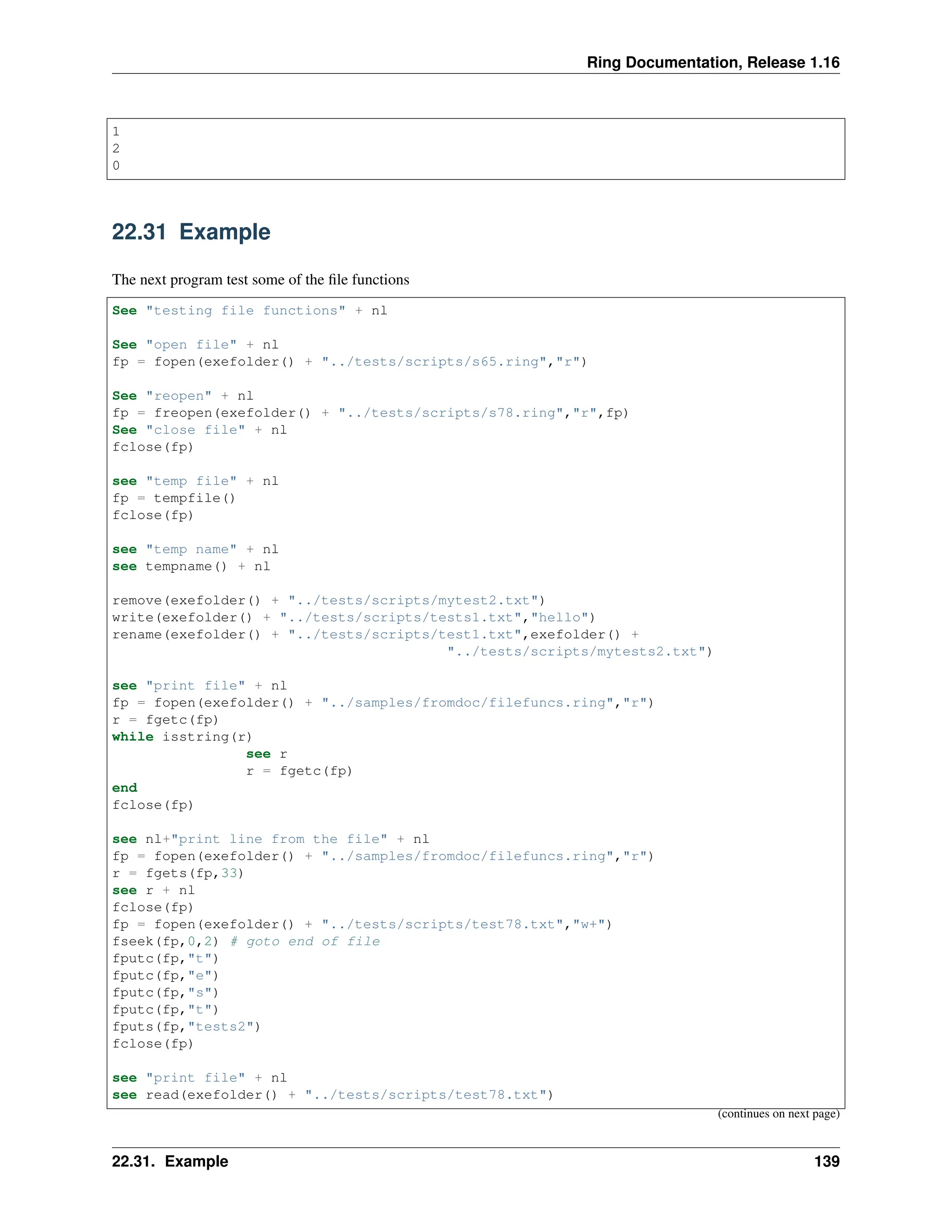 Ring Documentation, Release 1.16 1 2 0 22.31 Example The next program test some of the file functions See "testing file functions" + nl See "open file" + nl fp = fopen(exefolder() + "../tests/scripts/s65.ring","r") See "reopen" + nl fp = freopen(exefolder() + "../tests/scripts/s78.ring","r",fp) See "close file" + nl fclose(fp) see "temp file" + nl fp = tempfile() fclose(fp) see "temp name" + nl see tempname() + nl remove(exefolder() + "../tests/scripts/mytest2.txt") write(exefolder() + "../tests/scripts/tests1.txt","hello") rename(exefolder() + "../tests/scripts/test1.txt",exefolder() + "../tests/scripts/mytests2.txt") see "print file" + nl fp = fopen(exefolder() + "../samples/fromdoc/filefuncs.ring","r") r = fgetc(fp) while isstring(r) see r r = fgetc(fp) end fclose(fp) see nl+"print line from the file" + nl fp = fopen(exefolder() + "../samples/fromdoc/filefuncs.ring","r") r = fgets(fp,33) see r + nl fclose(fp) fp = fopen(exefolder() + "../tests/scripts/test78.txt","w+") fseek(fp,0,2) # goto end of file fputc(fp,"t") fputc(fp,"e") fputc(fp,"s") fputc(fp,"t") fputs(fp,"tests2") fclose(fp) see "print file" + nl see read(exefolder() + "../tests/scripts/test78.txt") (continues on next page) 22.31. Example 139 