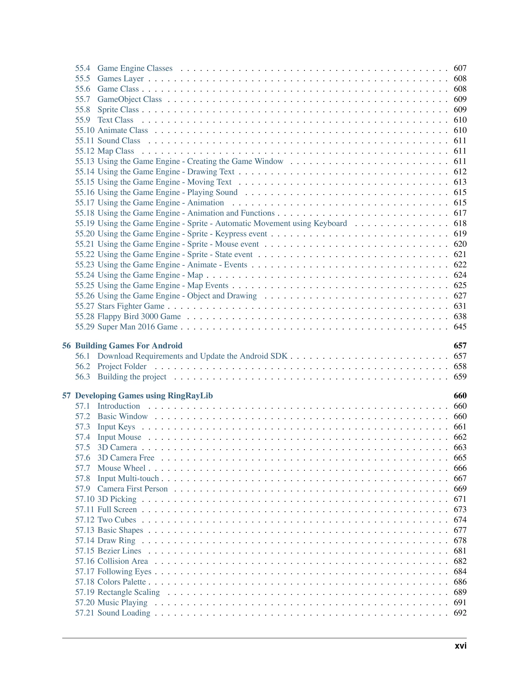 55.4 Game Engine Classes . . . . . . . . . . . . . . . . . . . . . . . . . . . . . . . . . . . . . . . . . . 607 55.5 Games Layer . . . . . . . . . . . . . . . . . . . . . . . . . . . . . . . . . . . . . . . . . . . . . . . 608 55.6 Game Class . . . . . . . . . . . . . . . . . . . . . . . . . . . . . . . . . . . . . . . . . . . . . . . . 608 55.7 GameObject Class . . . . . . . . . . . . . . . . . . . . . . . . . . . . . . . . . . . . . . . . . . . . 609 55.8 Sprite Class . . . . . . . . . . . . . . . . . . . . . . . . . . . . . . . . . . . . . . . . . . . . . . . . 609 55.9 Text Class . . . . . . . . . . . . . . . . . . . . . . . . . . . . . . . . . . . . . . . . . . . . . . . . 610 55.10 Animate Class . . . . . . . . . . . . . . . . . . . . . . . . . . . . . . . . . . . . . . . . . . . . . . 610 55.11 Sound Class . . . . . . . . . . . . . . . . . . . . . . . . . . . . . . . . . . . . . . . . . . . . . . . 611 55.12 Map Class . . . . . . . . . . . . . . . . . . . . . . . . . . . . . . . . . . . . . . . . . . . . . . . . 611 55.13 Using the Game Engine - Creating the Game Window . . . . . . . . . . . . . . . . . . . . . . . . . 611 55.14 Using the Game Engine - Drawing Text . . . . . . . . . . . . . . . . . . . . . . . . . . . . . . . . . 612 55.15 Using the Game Engine - Moving Text . . . . . . . . . . . . . . . . . . . . . . . . . . . . . . . . . 613 55.16 Using the Game Engine - Playing Sound . . . . . . . . . . . . . . . . . . . . . . . . . . . . . . . . 615 55.17 Using the Game Engine - Animation . . . . . . . . . . . . . . . . . . . . . . . . . . . . . . . . . . 615 55.18 Using the Game Engine - Animation and Functions . . . . . . . . . . . . . . . . . . . . . . . . . . . 617 55.19 Using the Game Engine - Sprite - Automatic Movement using Keyboard . . . . . . . . . . . . . . . 618 55.20 Using the Game Engine - Sprite - Keypress event . . . . . . . . . . . . . . . . . . . . . . . . . . . . 619 55.21 Using the Game Engine - Sprite - Mouse event . . . . . . . . . . . . . . . . . . . . . . . . . . . . . 620 55.22 Using the Game Engine - Sprite - State event . . . . . . . . . . . . . . . . . . . . . . . . . . . . . . 621 55.23 Using the Game Engine - Animate - Events . . . . . . . . . . . . . . . . . . . . . . . . . . . . . . . 622 55.24 Using the Game Engine - Map . . . . . . . . . . . . . . . . . . . . . . . . . . . . . . . . . . . . . . 624 55.25 Using the Game Engine - Map Events . . . . . . . . . . . . . . . . . . . . . . . . . . . . . . . . . . 625 55.26 Using the Game Engine - Object and Drawing . . . . . . . . . . . . . . . . . . . . . . . . . . . . . 627 55.27 Stars Fighter Game . . . . . . . . . . . . . . . . . . . . . . . . . . . . . . . . . . . . . . . . . . . . 631 55.28 Flappy Bird 3000 Game . . . . . . . . . . . . . . . . . . . . . . . . . . . . . . . . . . . . . . . . . 638 55.29 Super Man 2016 Game . . . . . . . . . . . . . . . . . . . . . . . . . . . . . . . . . . . . . . . . . . 645 56 Building Games For Android 657 56.1 Download Requirements and Update the Android SDK . . . . . . . . . . . . . . . . . . . . . . . . . 657 56.2 Project Folder . . . . . . . . . . . . . . . . . . . . . . . . . . . . . . . . . . . . . . . . . . . . . . 658 56.3 Building the project . . . . . . . . . . . . . . . . . . . . . . . . . . . . . . . . . . . . . . . . . . . 659 57 Developing Games using RingRayLib 660 57.1 Introduction . . . . . . . . . . . . . . . . . . . . . . . . . . . . . . . . . . . . . . . . . . . . . . . 660 57.2 Basic Window . . . . . . . . . . . . . . . . . . . . . . . . . . . . . . . . . . . . . . . . . . . . . . 660 57.3 Input Keys . . . . . . . . . . . . . . . . . . . . . . . . . . . . . . . . . . . . . . . . . . . . . . . . 661 57.4 Input Mouse . . . . . . . . . . . . . . . . . . . . . . . . . . . . . . . . . . . . . . . . . . . . . . . 662 57.5 3D Camera . . . . . . . . . . . . . . . . . . . . . . . . . . . . . . . . . . . . . . . . . . . . . . . . 663 57.6 3D Camera Free . . . . . . . . . . . . . . . . . . . . . . . . . . . . . . . . . . . . . . . . . . . . . 665 57.7 Mouse Wheel . . . . . . . . . . . . . . . . . . . . . . . . . . . . . . . . . . . . . . . . . . . . . . . 666 57.8 Input Multi-touch . . . . . . . . . . . . . . . . . . . . . . . . . . . . . . . . . . . . . . . . . . . . . 667 57.9 Camera First Person . . . . . . . . . . . . . . . . . . . . . . . . . . . . . . . . . . . . . . . . . . . 669 57.10 3D Picking . . . . . . . . . . . . . . . . . . . . . . . . . . . . . . . . . . . . . . . . . . . . . . . . 671 57.11 Full Screen . . . . . . . . . . . . . . . . . . . . . . . . . . . . . . . . . . . . . . . . . . . . . . . . 673 57.12 Two Cubes . . . . . . . . . . . . . . . . . . . . . . . . . . . . . . . . . . . . . . . . . . . . . . . . 674 57.13 Basic Shapes . . . . . . . . . . . . . . . . . . . . . . . . . . . . . . . . . . . . . . . . . . . . . . . 677 57.14 Draw Ring . . . . . . . . . . . . . . . . . . . . . . . . . . . . . . . . . . . . . . . . . . . . . . . . 678 57.15 Bezier Lines . . . . . . . . . . . . . . . . . . . . . . . . . . . . . . . . . . . . . . . . . . . . . . . 681 57.16 Collision Area . . . . . . . . . . . . . . . . . . . . . . . . . . . . . . . . . . . . . . . . . . . . . . 682 57.17 Following Eyes . . . . . . . . . . . . . . . . . . . . . . . . . . . . . . . . . . . . . . . . . . . . . . 684 57.18 Colors Palette . . . . . . . . . . . . . . . . . . . . . . . . . . . . . . . . . . . . . . . . . . . . . . . 686 57.19 Rectangle Scaling . . . . . . . . . . . . . . . . . . . . . . . . . . . . . . . . . . . . . . . . . . . . 689 57.20 Music Playing . . . . . . . . . . . . . . . . . . . . . . . . . . . . . . . . . . . . . . . . . . . . . . 691 57.21 Sound Loading . . . . . . . . . . . . . . . . . . . . . . . . . . . . . . . . . . . . . . . . . . . . . . 692 xvi 