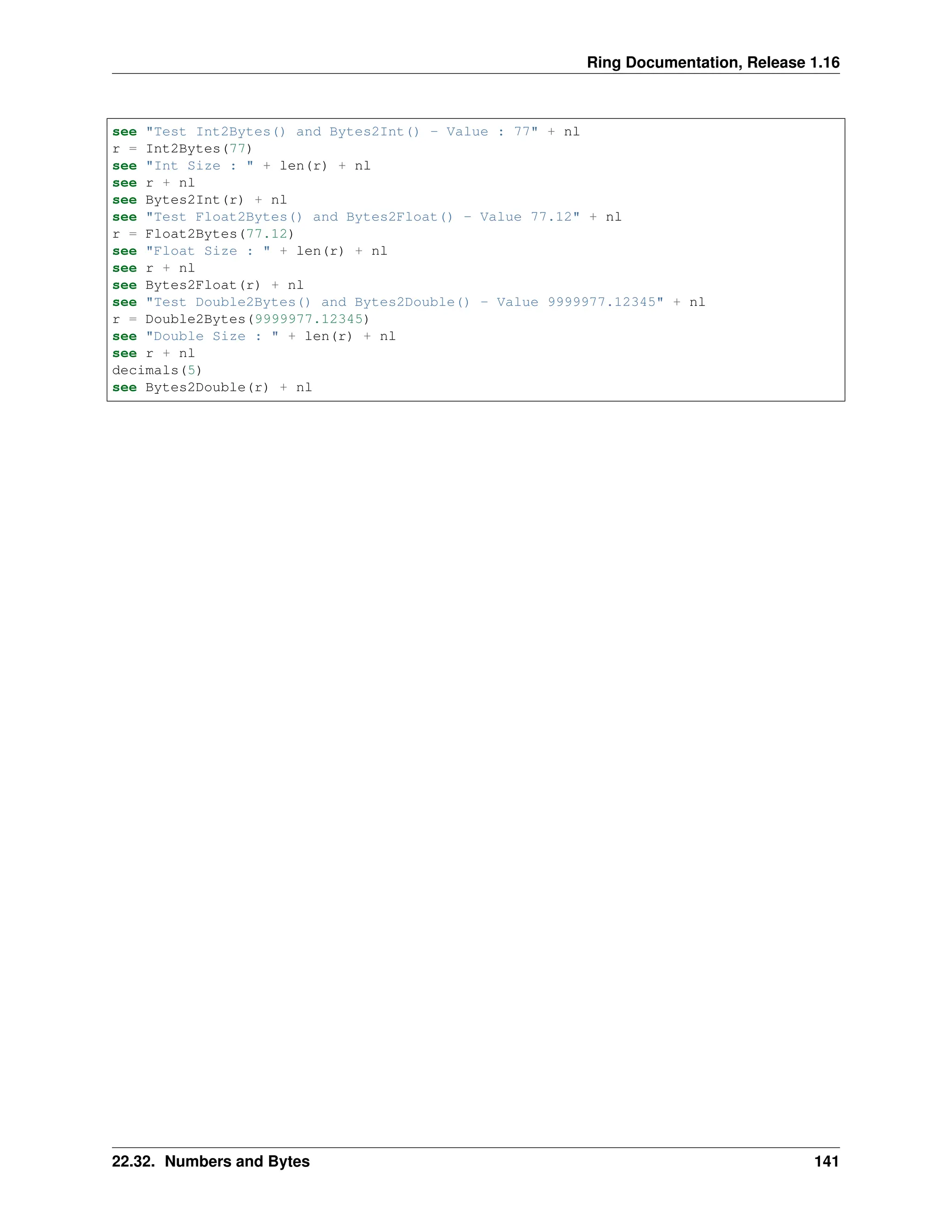 Ring Documentation, Release 1.16 see "Test Int2Bytes() and Bytes2Int() - Value : 77" + nl r = Int2Bytes(77) see "Int Size : " + len(r) + nl see r + nl see Bytes2Int(r) + nl see "Test Float2Bytes() and Bytes2Float() - Value 77.12" + nl r = Float2Bytes(77.12) see "Float Size : " + len(r) + nl see r + nl see Bytes2Float(r) + nl see "Test Double2Bytes() and Bytes2Double() - Value 9999977.12345" + nl r = Double2Bytes(9999977.12345) see "Double Size : " + len(r) + nl see r + nl decimals(5) see Bytes2Double(r) + nl 22.32. Numbers and Bytes 141 