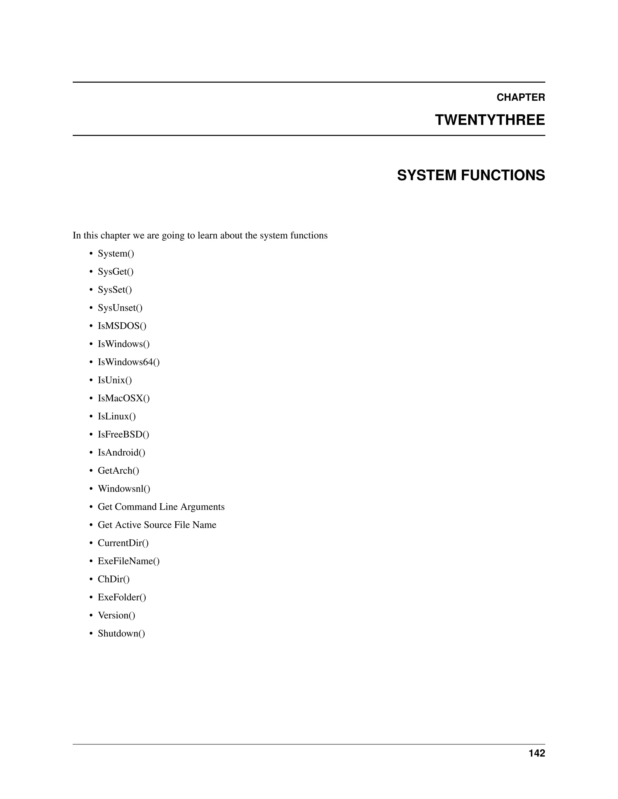 CHAPTER TWENTYTHREE SYSTEM FUNCTIONS In this chapter we are going to learn about the system functions • System() • SysGet() • SysSet() • SysUnset() • IsMSDOS() • IsWindows() • IsWindows64() • IsUnix() • IsMacOSX() • IsLinux() • IsFreeBSD() • IsAndroid() • GetArch() • Windowsnl() • Get Command Line Arguments • Get Active Source File Name • CurrentDir() • ExeFileName() • ChDir() • ExeFolder() • Version() • Shutdown() 142 