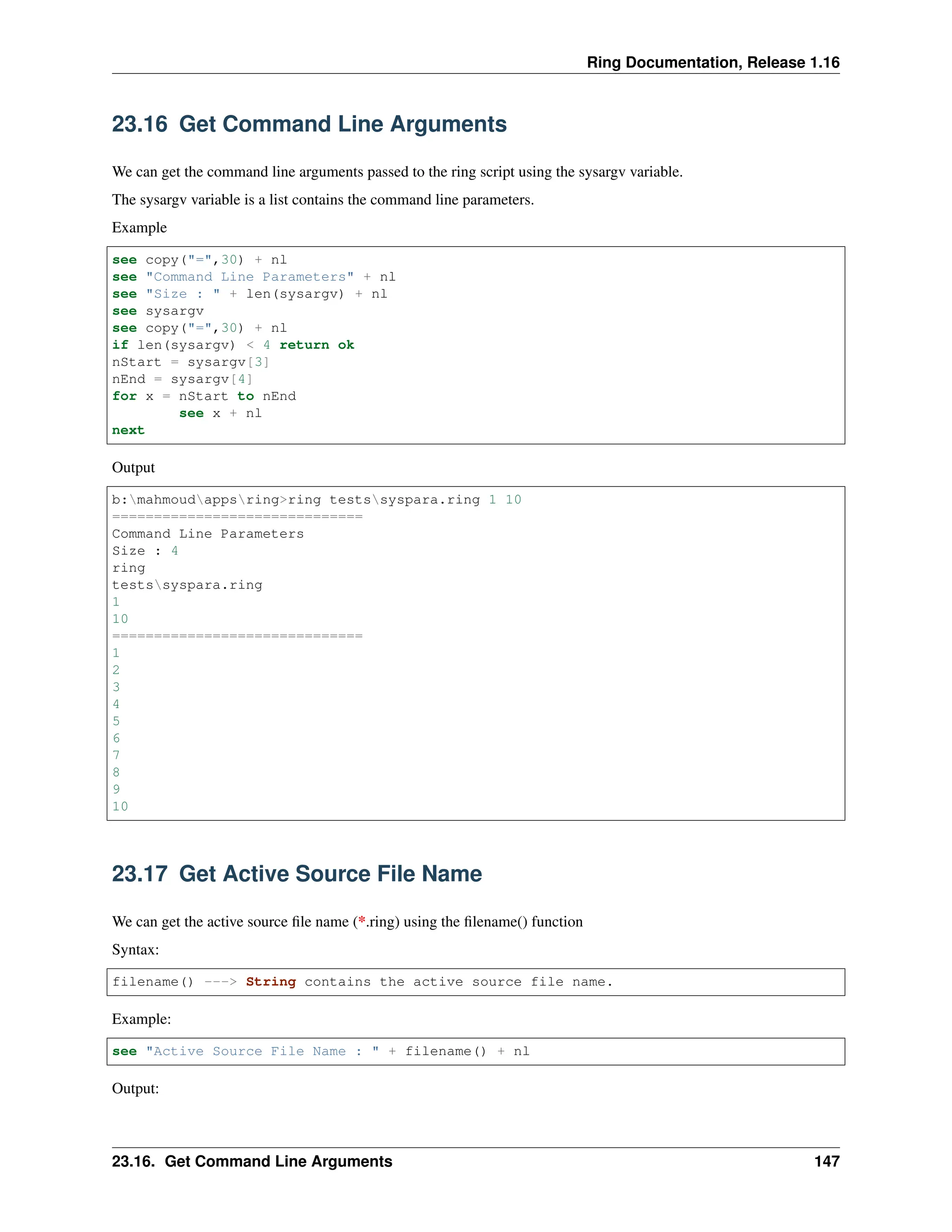 Ring Documentation, Release 1.16 23.16 Get Command Line Arguments We can get the command line arguments passed to the ring script using the sysargv variable. The sysargv variable is a list contains the command line parameters. Example see copy("=",30) + nl see "Command Line Parameters" + nl see "Size : " + len(sysargv) + nl see sysargv see copy("=",30) + nl if len(sysargv) < 4 return ok nStart = sysargv[3] nEnd = sysargv[4] for x = nStart to nEnd see x + nl next Output b:mahmoudappsring>ring testssyspara.ring 1 10 ============================== Command Line Parameters Size : 4 ring testssyspara.ring 1 10 ============================== 1 2 3 4 5 6 7 8 9 10 23.17 Get Active Source File Name We can get the active source file name (*.ring) using the filename() function Syntax: filename() ---> String contains the active source file name. Example: see "Active Source File Name : " + filename() + nl Output: 23.16. Get Command Line Arguments 147 