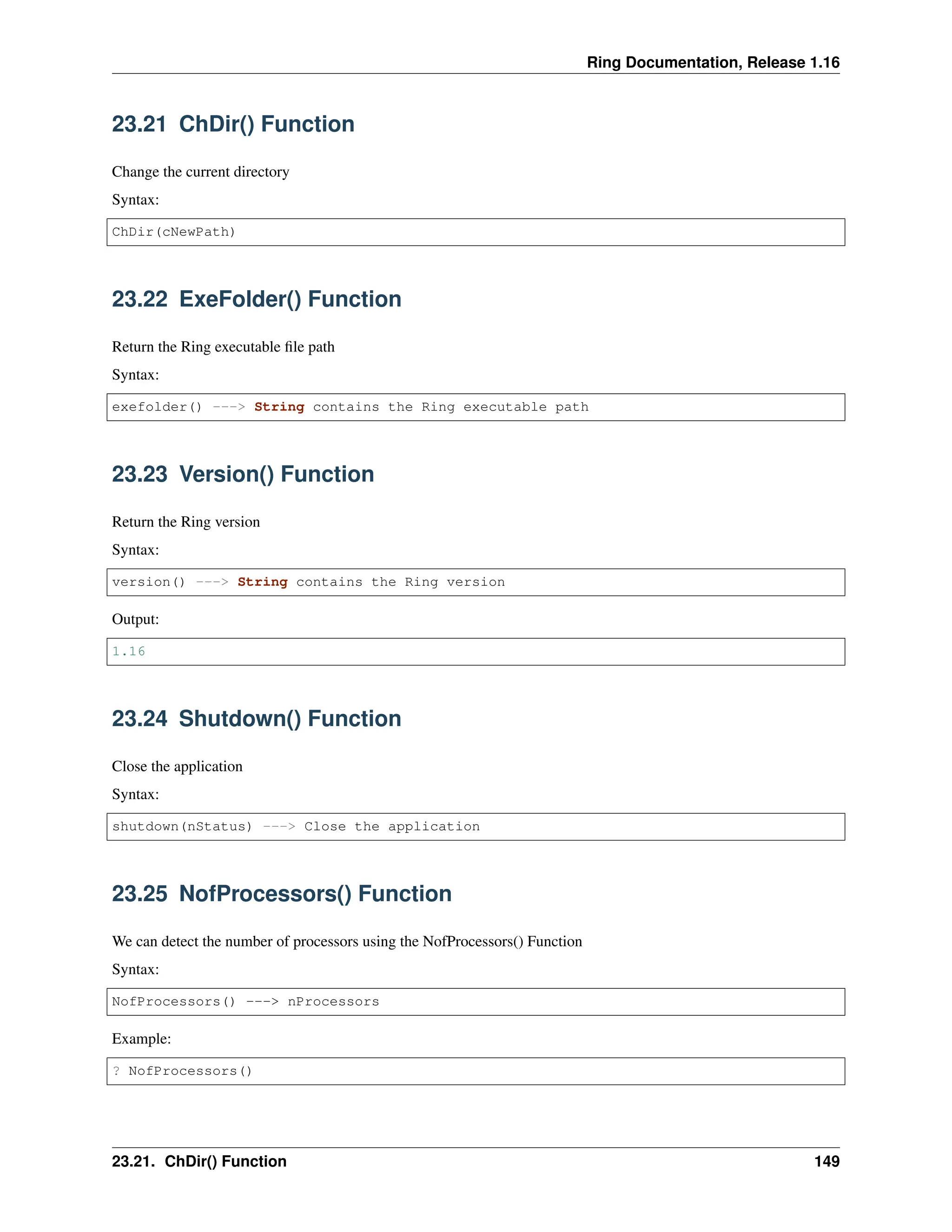 Ring Documentation, Release 1.16 23.21 ChDir() Function Change the current directory Syntax: ChDir(cNewPath) 23.22 ExeFolder() Function Return the Ring executable file path Syntax: exefolder() ---> String contains the Ring executable path 23.23 Version() Function Return the Ring version Syntax: version() ---> String contains the Ring version Output: 1.16 23.24 Shutdown() Function Close the application Syntax: shutdown(nStatus) ---> Close the application 23.25 NofProcessors() Function We can detect the number of processors using the NofProcessors() Function Syntax: NofProcessors() ---> nProcessors Example: ? NofProcessors() 23.21. ChDir() Function 149 