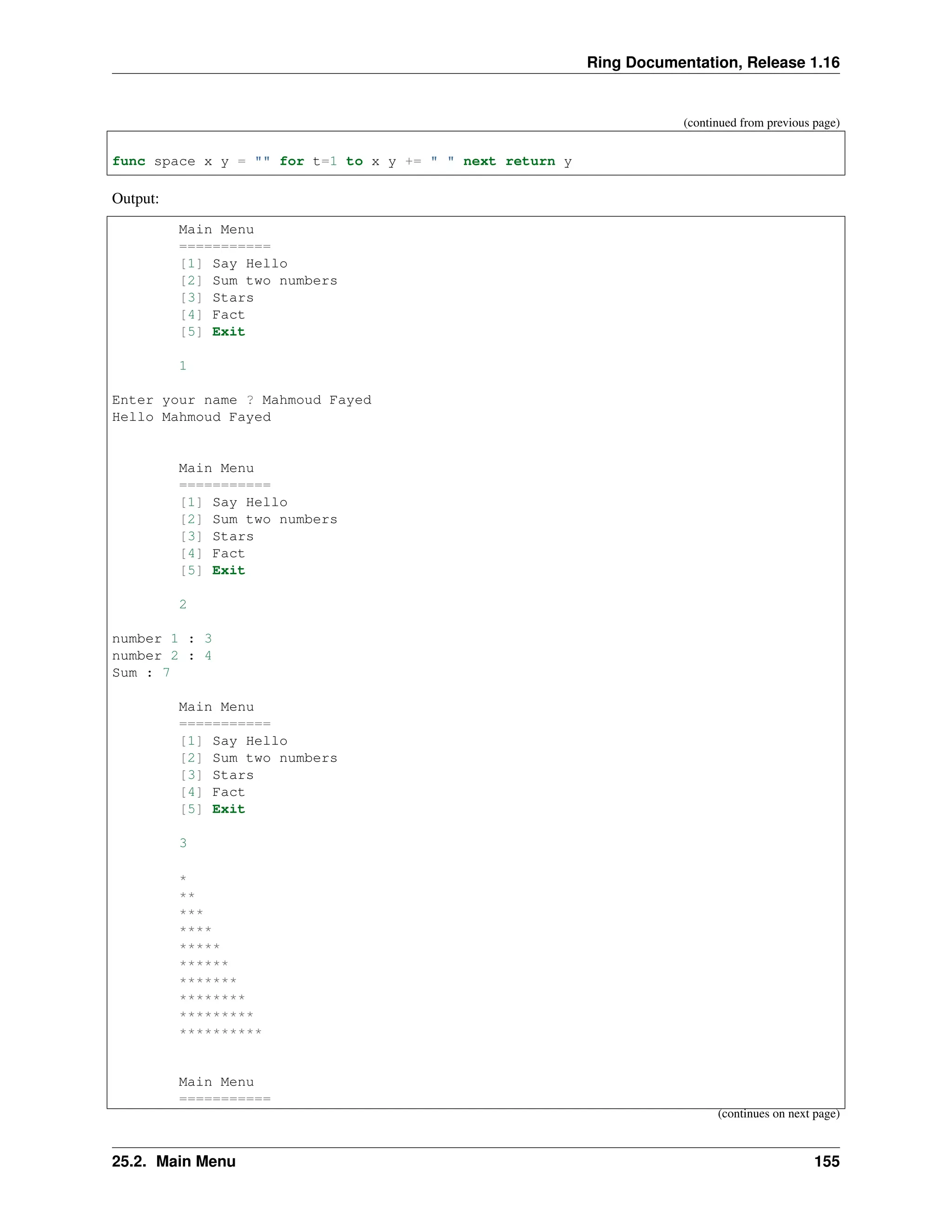 Ring Documentation, Release 1.16 (continued from previous page) func space x y = "" for t=1 to x y += " " next return y Output: Main Menu =========== [1] Say Hello [2] Sum two numbers [3] Stars [4] Fact [5] Exit 1 Enter your name ? Mahmoud Fayed Hello Mahmoud Fayed Main Menu =========== [1] Say Hello [2] Sum two numbers [3] Stars [4] Fact [5] Exit 2 number 1 : 3 number 2 : 4 Sum : 7 Main Menu =========== [1] Say Hello [2] Sum two numbers [3] Stars [4] Fact [5] Exit 3 * ** *** **** ***** ****** ******* ******** ********* ********** Main Menu =========== (continues on next page) 25.2. Main Menu 155 