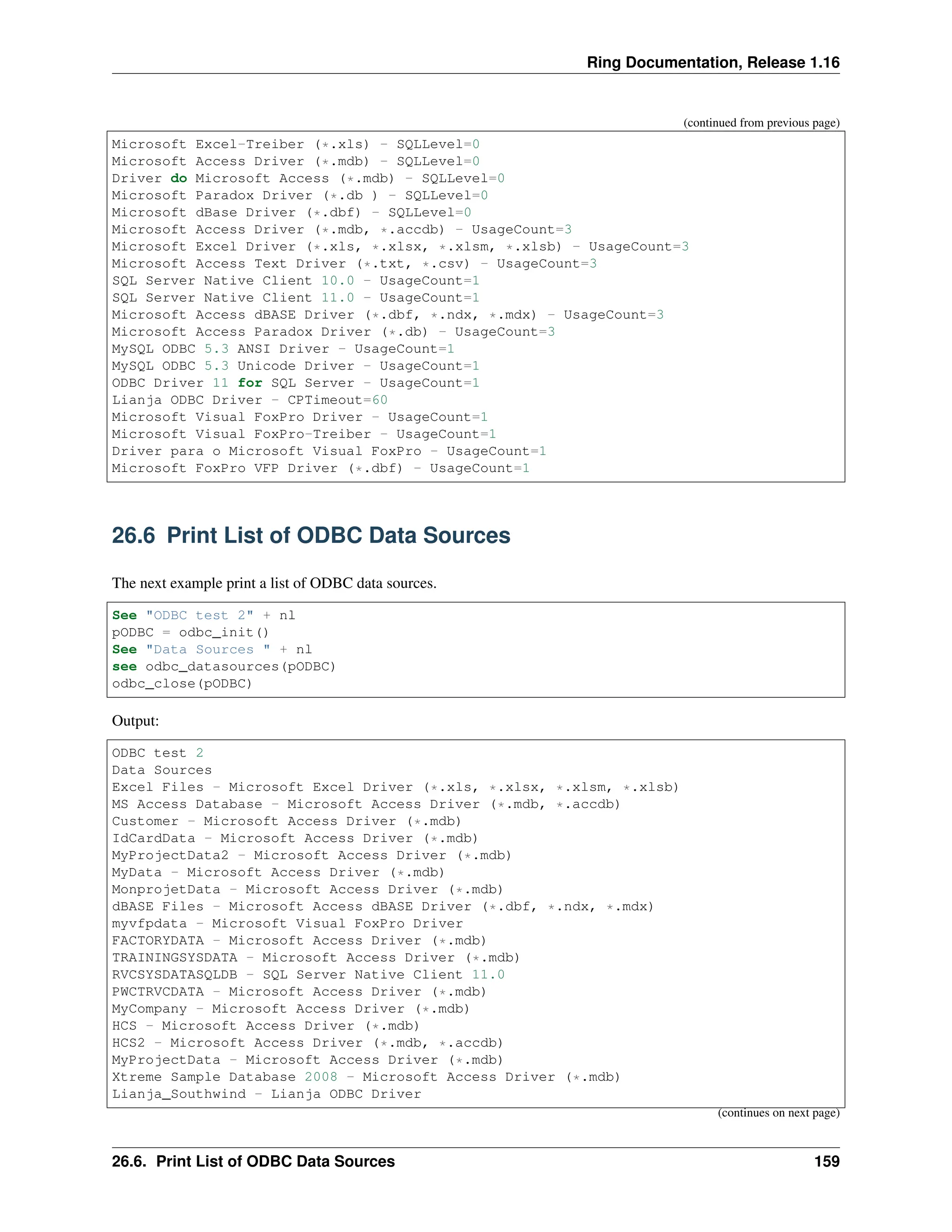 Ring Documentation, Release 1.16 (continued from previous page) Microsoft Excel-Treiber (*.xls) - SQLLevel=0 Microsoft Access Driver (*.mdb) - SQLLevel=0 Driver do Microsoft Access (*.mdb) - SQLLevel=0 Microsoft Paradox Driver (*.db ) - SQLLevel=0 Microsoft dBase Driver (*.dbf) - SQLLevel=0 Microsoft Access Driver (*.mdb, *.accdb) - UsageCount=3 Microsoft Excel Driver (*.xls, *.xlsx, *.xlsm, *.xlsb) - UsageCount=3 Microsoft Access Text Driver (*.txt, *.csv) - UsageCount=3 SQL Server Native Client 10.0 - UsageCount=1 SQL Server Native Client 11.0 - UsageCount=1 Microsoft Access dBASE Driver (*.dbf, *.ndx, *.mdx) - UsageCount=3 Microsoft Access Paradox Driver (*.db) - UsageCount=3 MySQL ODBC 5.3 ANSI Driver - UsageCount=1 MySQL ODBC 5.3 Unicode Driver - UsageCount=1 ODBC Driver 11 for SQL Server - UsageCount=1 Lianja ODBC Driver - CPTimeout=60 Microsoft Visual FoxPro Driver - UsageCount=1 Microsoft Visual FoxPro-Treiber - UsageCount=1 Driver para o Microsoft Visual FoxPro - UsageCount=1 Microsoft FoxPro VFP Driver (*.dbf) - UsageCount=1 26.6 Print List of ODBC Data Sources The next example print a list of ODBC data sources. See "ODBC test 2" + nl pODBC = odbc_init() See "Data Sources " + nl see odbc_datasources(pODBC) odbc_close(pODBC) Output: ODBC test 2 Data Sources Excel Files - Microsoft Excel Driver (*.xls, *.xlsx, *.xlsm, *.xlsb) MS Access Database - Microsoft Access Driver (*.mdb, *.accdb) Customer - Microsoft Access Driver (*.mdb) IdCardData - Microsoft Access Driver (*.mdb) MyProjectData2 - Microsoft Access Driver (*.mdb) MyData - Microsoft Access Driver (*.mdb) MonprojetData - Microsoft Access Driver (*.mdb) dBASE Files - Microsoft Access dBASE Driver (*.dbf, *.ndx, *.mdx) myvfpdata - Microsoft Visual FoxPro Driver FACTORYDATA - Microsoft Access Driver (*.mdb) TRAININGSYSDATA - Microsoft Access Driver (*.mdb) RVCSYSDATASQLDB - SQL Server Native Client 11.0 PWCTRVCDATA - Microsoft Access Driver (*.mdb) MyCompany - Microsoft Access Driver (*.mdb) HCS - Microsoft Access Driver (*.mdb) HCS2 - Microsoft Access Driver (*.mdb, *.accdb) MyProjectData - Microsoft Access Driver (*.mdb) Xtreme Sample Database 2008 - Microsoft Access Driver (*.mdb) Lianja_Southwind - Lianja ODBC Driver (continues on next page) 26.6. Print List of ODBC Data Sources 159 