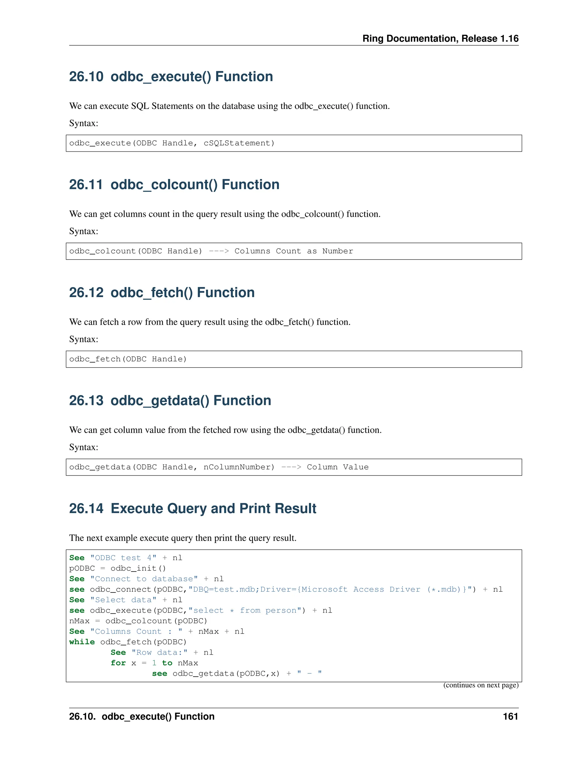 Ring Documentation, Release 1.16 26.10 odbc_execute() Function We can execute SQL Statements on the database using the odbc_execute() function. Syntax: odbc_execute(ODBC Handle, cSQLStatement) 26.11 odbc_colcount() Function We can get columns count in the query result using the odbc_colcount() function. Syntax: odbc_colcount(ODBC Handle) ---> Columns Count as Number 26.12 odbc_fetch() Function We can fetch a row from the query result using the odbc_fetch() function. Syntax: odbc_fetch(ODBC Handle) 26.13 odbc_getdata() Function We can get column value from the fetched row using the odbc_getdata() function. Syntax: odbc_getdata(ODBC Handle, nColumnNumber) ---> Column Value 26.14 Execute Query and Print Result The next example execute query then print the query result. See "ODBC test 4" + nl pODBC = odbc_init() See "Connect to database" + nl see odbc_connect(pODBC,"DBQ=test.mdb;Driver={Microsoft Access Driver (*.mdb)}") + nl See "Select data" + nl see odbc_execute(pODBC,"select * from person") + nl nMax = odbc_colcount(pODBC) See "Columns Count : " + nMax + nl while odbc_fetch(pODBC) See "Row data:" + nl for x = 1 to nMax see odbc_getdata(pODBC,x) + " - " (continues on next page) 26.10. odbc_execute() Function 161 