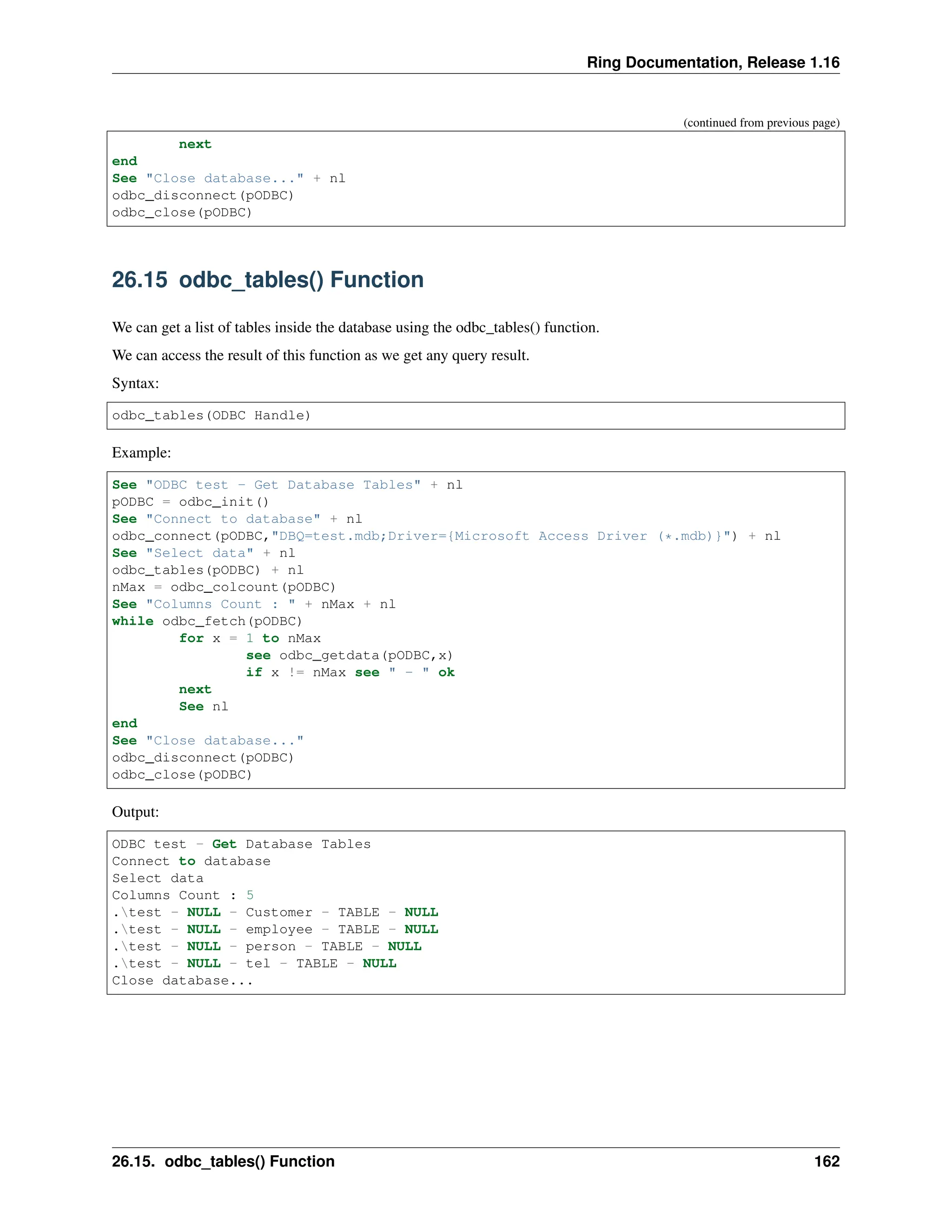 Ring Documentation, Release 1.16 (continued from previous page) next end See "Close database..." + nl odbc_disconnect(pODBC) odbc_close(pODBC) 26.15 odbc_tables() Function We can get a list of tables inside the database using the odbc_tables() function. We can access the result of this function as we get any query result. Syntax: odbc_tables(ODBC Handle) Example: See "ODBC test - Get Database Tables" + nl pODBC = odbc_init() See "Connect to database" + nl odbc_connect(pODBC,"DBQ=test.mdb;Driver={Microsoft Access Driver (*.mdb)}") + nl See "Select data" + nl odbc_tables(pODBC) + nl nMax = odbc_colcount(pODBC) See "Columns Count : " + nMax + nl while odbc_fetch(pODBC) for x = 1 to nMax see odbc_getdata(pODBC,x) if x != nMax see " - " ok next See nl end See "Close database..." odbc_disconnect(pODBC) odbc_close(pODBC) Output: ODBC test - Get Database Tables Connect to database Select data Columns Count : 5 .test - NULL - Customer - TABLE - NULL .test - NULL - employee - TABLE - NULL .test - NULL - person - TABLE - NULL .test - NULL - tel - TABLE - NULL Close database... 26.15. odbc_tables() Function 162 