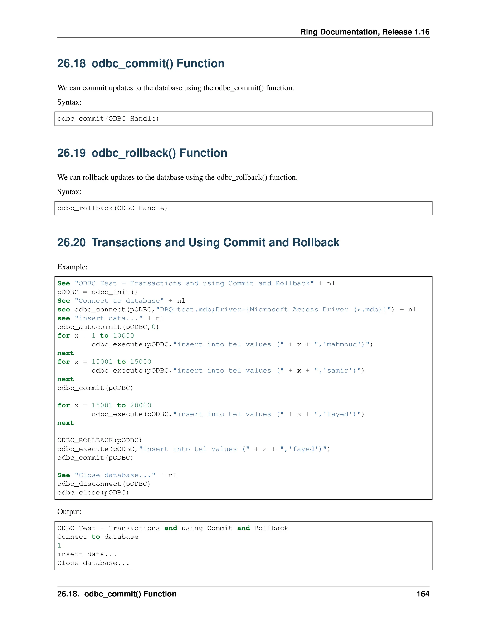 Ring Documentation, Release 1.16 26.18 odbc_commit() Function We can commit updates to the database using the odbc_commit() function. Syntax: odbc_commit(ODBC Handle) 26.19 odbc_rollback() Function We can rollback updates to the database using the odbc_rollback() function. Syntax: odbc_rollback(ODBC Handle) 26.20 Transactions and Using Commit and Rollback Example: See "ODBC Test - Transactions and using Commit and Rollback" + nl pODBC = odbc_init() See "Connect to database" + nl see odbc_connect(pODBC,"DBQ=test.mdb;Driver={Microsoft Access Driver (*.mdb)}") + nl see "insert data..." + nl odbc_autocommit(pODBC,0) for x = 1 to 10000 odbc_execute(pODBC,"insert into tel values (" + x + ",'mahmoud')") next for x = 10001 to 15000 odbc_execute(pODBC,"insert into tel values (" + x + ",'samir')") next odbc_commit(pODBC) for x = 15001 to 20000 odbc_execute(pODBC,"insert into tel values (" + x + ",'fayed')") next ODBC_ROLLBACK(pODBC) odbc_execute(pODBC,"insert into tel values (" + x + ",'fayed')") odbc_commit(pODBC) See "Close database..." + nl odbc_disconnect(pODBC) odbc_close(pODBC) Output: ODBC Test - Transactions and using Commit and Rollback Connect to database 1 insert data... Close database... 26.18. odbc_commit() Function 164 