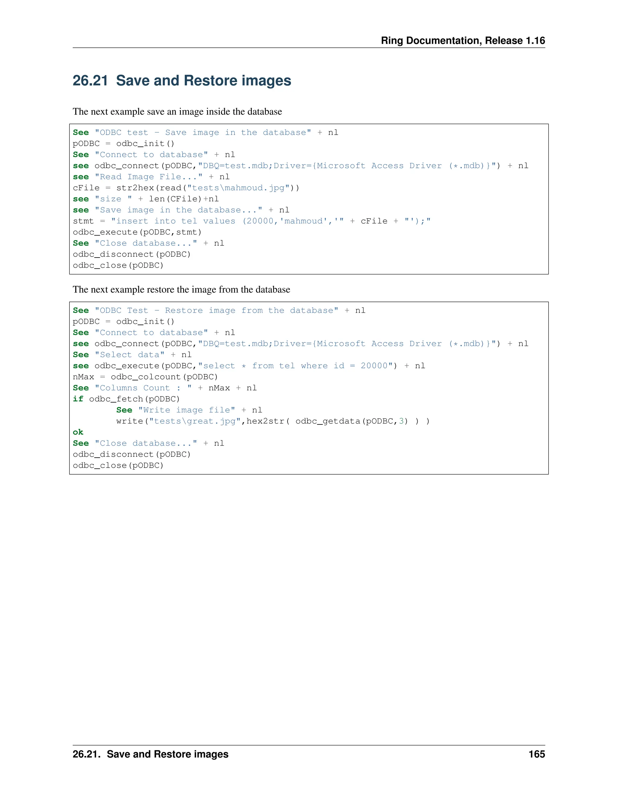 Ring Documentation, Release 1.16 26.21 Save and Restore images The next example save an image inside the database See "ODBC test - Save image in the database" + nl pODBC = odbc_init() See "Connect to database" + nl see odbc_connect(pODBC,"DBQ=test.mdb;Driver={Microsoft Access Driver (*.mdb)}") + nl see "Read Image File..." + nl cFile = str2hex(read("testsmahmoud.jpg")) see "size " + len(CFile)+nl see "Save image in the database..." + nl stmt = "insert into tel values (20000,'mahmoud','" + cFile + "');" odbc_execute(pODBC,stmt) See "Close database..." + nl odbc_disconnect(pODBC) odbc_close(pODBC) The next example restore the image from the database See "ODBC Test - Restore image from the database" + nl pODBC = odbc_init() See "Connect to database" + nl see odbc_connect(pODBC,"DBQ=test.mdb;Driver={Microsoft Access Driver (*.mdb)}") + nl See "Select data" + nl see odbc_execute(pODBC,"select * from tel where id = 20000") + nl nMax = odbc_colcount(pODBC) See "Columns Count : " + nMax + nl if odbc_fetch(pODBC) See "Write image file" + nl write("testsgreat.jpg",hex2str( odbc_getdata(pODBC,3) ) ) ok See "Close database..." + nl odbc_disconnect(pODBC) odbc_close(pODBC) 26.21. Save and Restore images 165 