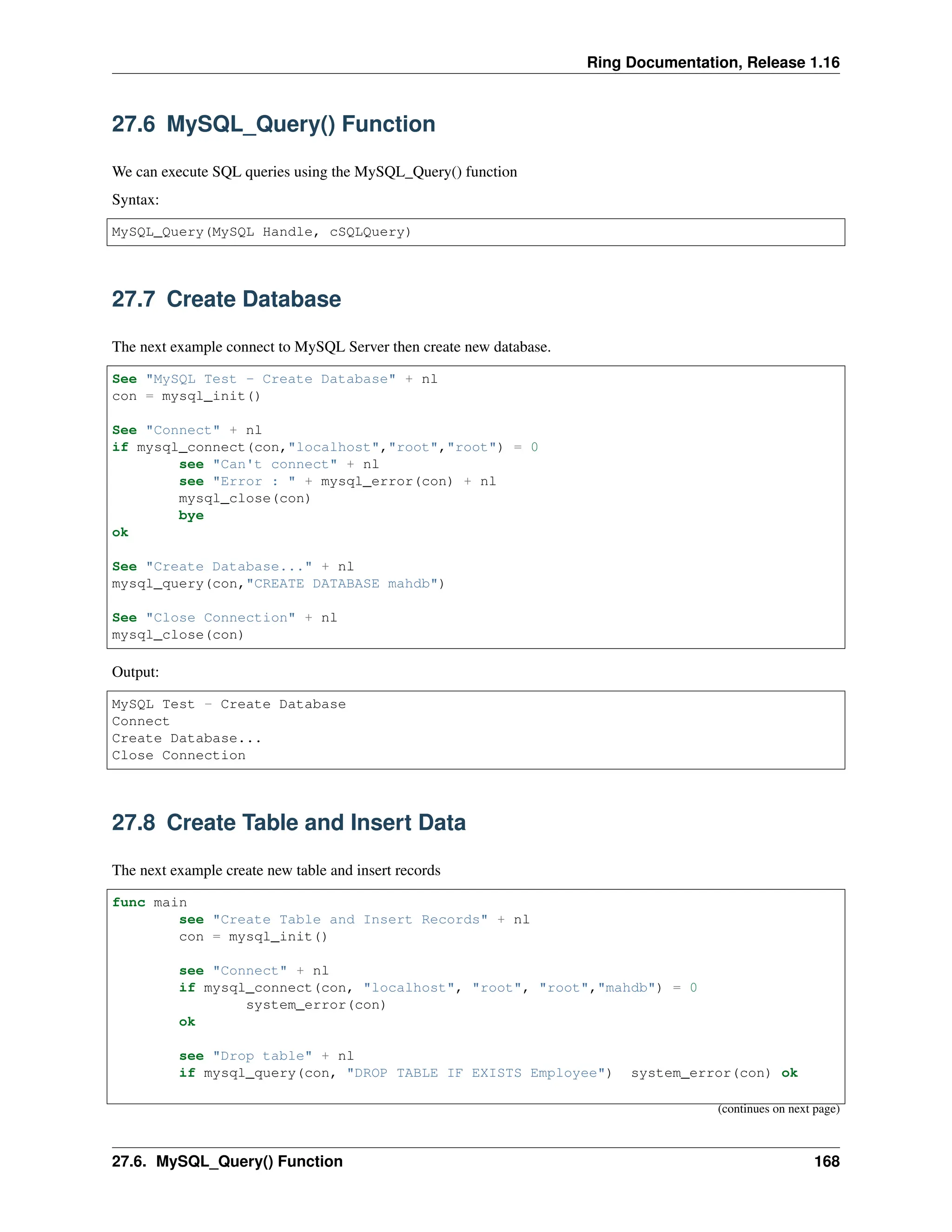 Ring Documentation, Release 1.16 27.6 MySQL_Query() Function We can execute SQL queries using the MySQL_Query() function Syntax: MySQL_Query(MySQL Handle, cSQLQuery) 27.7 Create Database The next example connect to MySQL Server then create new database. See "MySQL Test - Create Database" + nl con = mysql_init() See "Connect" + nl if mysql_connect(con,"localhost","root","root") = 0 see "Can't connect" + nl see "Error : " + mysql_error(con) + nl mysql_close(con) bye ok See "Create Database..." + nl mysql_query(con,"CREATE DATABASE mahdb") See "Close Connection" + nl mysql_close(con) Output: MySQL Test - Create Database Connect Create Database... Close Connection 27.8 Create Table and Insert Data The next example create new table and insert records func main see "Create Table and Insert Records" + nl con = mysql_init() see "Connect" + nl if mysql_connect(con, "localhost", "root", "root","mahdb") = 0 system_error(con) ok see "Drop table" + nl if mysql_query(con, "DROP TABLE IF EXISTS Employee") system_error(con) ok (continues on next page) 27.6. MySQL_Query() Function 168 