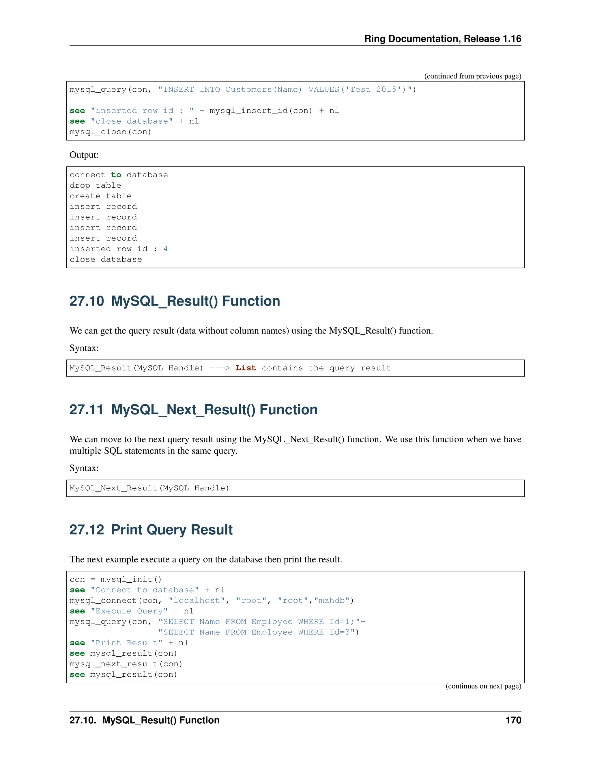 Ring Documentation, Release 1.16 (continued from previous page) mysql_query(con, "INSERT INTO Customers(Name) VALUES('Test 2015')") see "inserted row id : " + mysql_insert_id(con) + nl see "close database" + nl mysql_close(con) Output: connect to database drop table create table insert record insert record insert record insert record inserted row id : 4 close database 27.10 MySQL_Result() Function We can get the query result (data without column names) using the MySQL_Result() function. Syntax: MySQL_Result(MySQL Handle) ---> List contains the query result 27.11 MySQL_Next_Result() Function We can move to the next query result using the MySQL_Next_Result() function. We use this function when we have multiple SQL statements in the same query. Syntax: MySQL_Next_Result(MySQL Handle) 27.12 Print Query Result The next example execute a query on the database then print the result. con = mysql_init() see "Connect to database" + nl mysql_connect(con, "localhost", "root", "root","mahdb") see "Execute Query" + nl mysql_query(con, "SELECT Name FROM Employee WHERE Id=1;"+ "SELECT Name FROM Employee WHERE Id=3") see "Print Result" + nl see mysql_result(con) mysql_next_result(con) see mysql_result(con) (continues on next page) 27.10. MySQL_Result() Function 170 