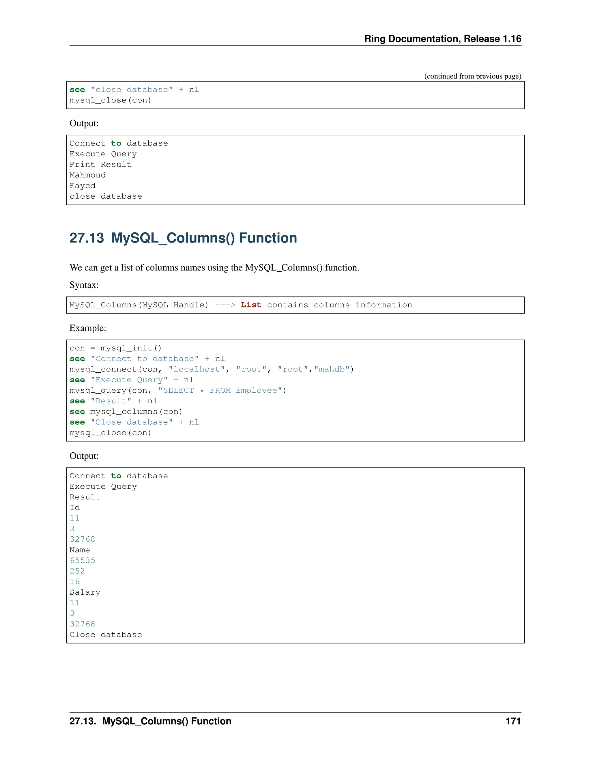 Ring Documentation, Release 1.16 (continued from previous page) see "close database" + nl mysql_close(con) Output: Connect to database Execute Query Print Result Mahmoud Fayed close database 27.13 MySQL_Columns() Function We can get a list of columns names using the MySQL_Columns() function. Syntax: MySQL_Columns(MySQL Handle) ---> List contains columns information Example: con = mysql_init() see "Connect to database" + nl mysql_connect(con, "localhost", "root", "root","mahdb") see "Execute Query" + nl mysql_query(con, "SELECT * FROM Employee") see "Result" + nl see mysql_columns(con) see "Close database" + nl mysql_close(con) Output: Connect to database Execute Query Result Id 11 3 32768 Name 65535 252 16 Salary 11 3 32768 Close database 27.13. MySQL_Columns() Function 171 