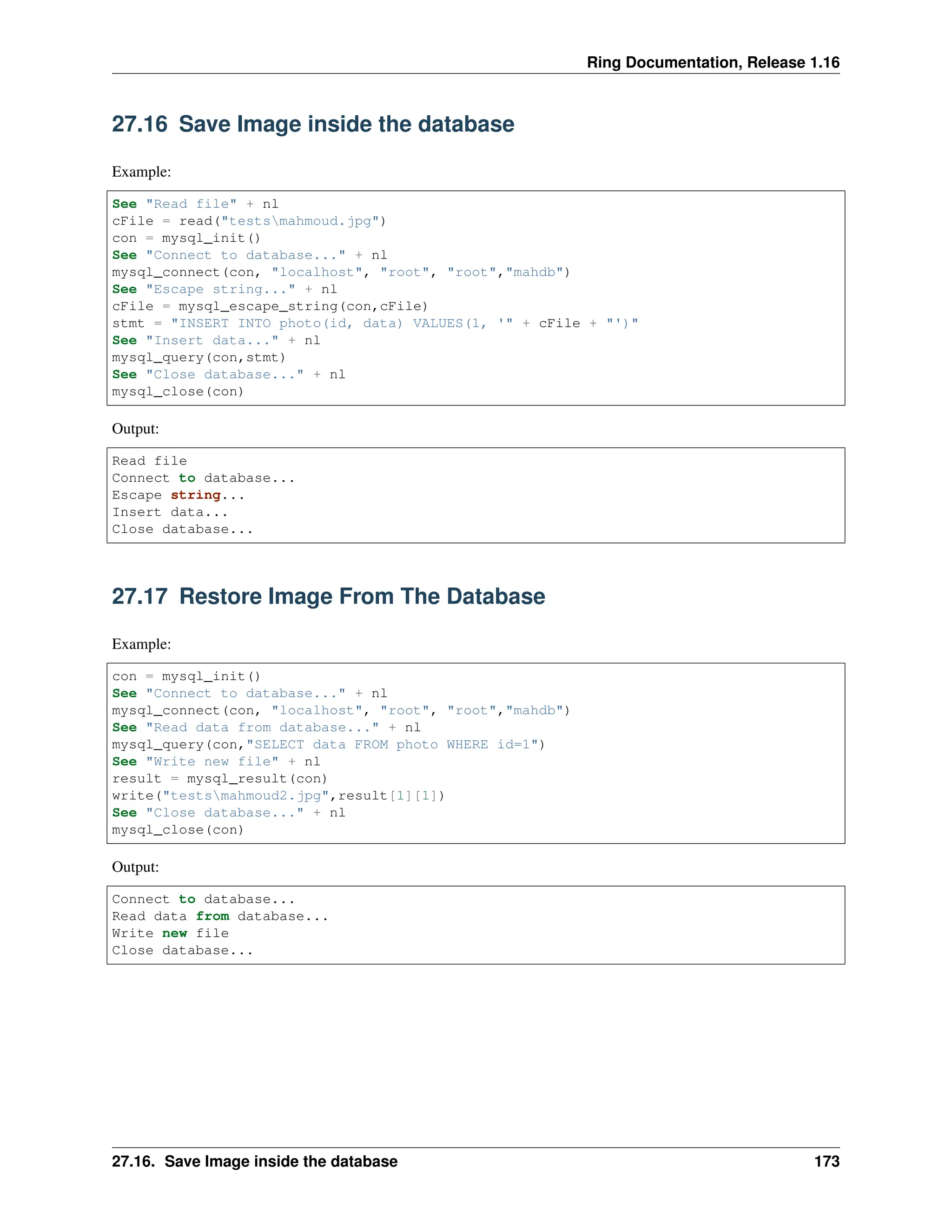 Ring Documentation, Release 1.16 27.16 Save Image inside the database Example: See "Read file" + nl cFile = read("testsmahmoud.jpg") con = mysql_init() See "Connect to database..." + nl mysql_connect(con, "localhost", "root", "root","mahdb") See "Escape string..." + nl cFile = mysql_escape_string(con,cFile) stmt = "INSERT INTO photo(id, data) VALUES(1, '" + cFile + "')" See "Insert data..." + nl mysql_query(con,stmt) See "Close database..." + nl mysql_close(con) Output: Read file Connect to database... Escape string... Insert data... Close database... 27.17 Restore Image From The Database Example: con = mysql_init() See "Connect to database..." + nl mysql_connect(con, "localhost", "root", "root","mahdb") See "Read data from database..." + nl mysql_query(con,"SELECT data FROM photo WHERE id=1") See "Write new file" + nl result = mysql_result(con) write("testsmahmoud2.jpg",result[1][1]) See "Close database..." + nl mysql_close(con) Output: Connect to database... Read data from database... Write new file Close database... 27.16. Save Image inside the database 173 