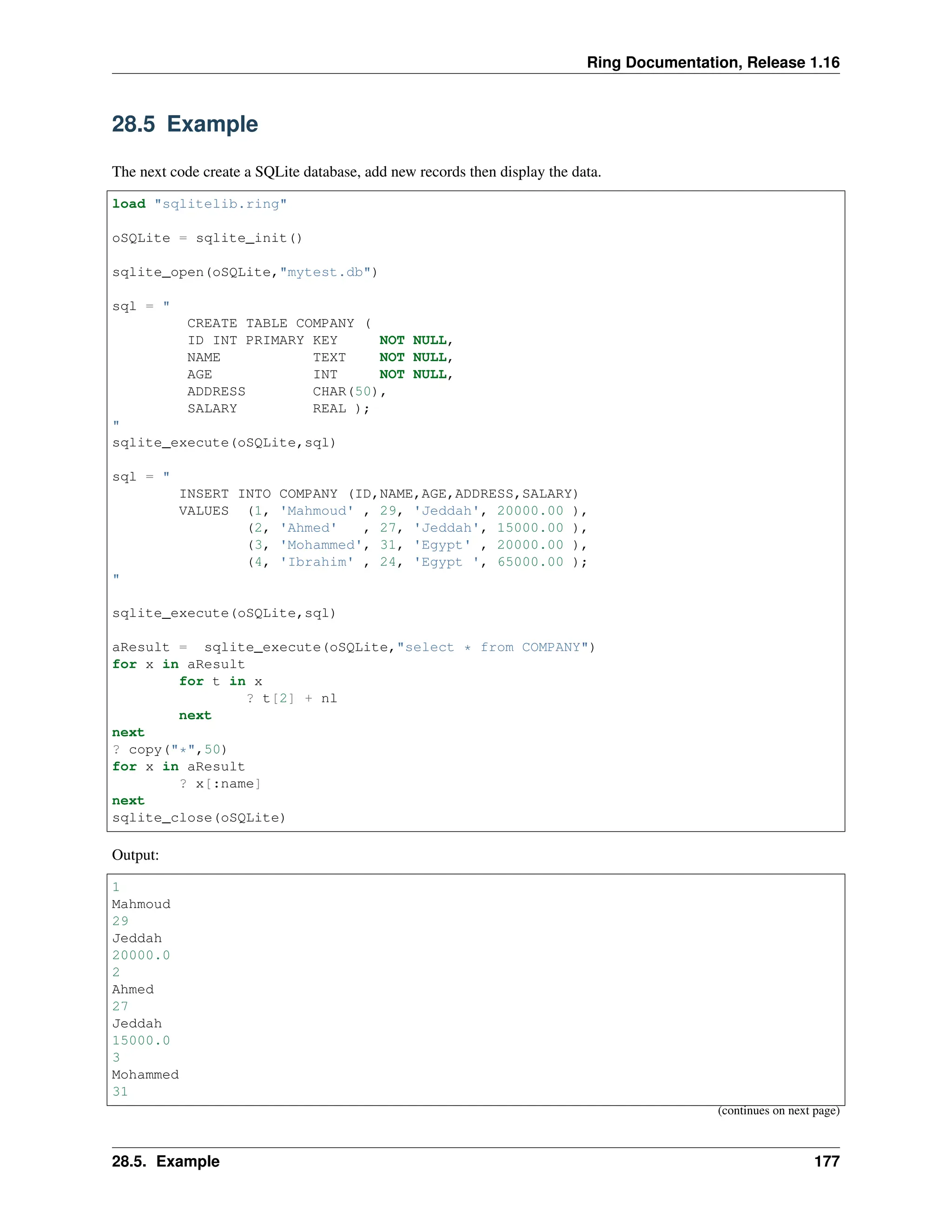 Ring Documentation, Release 1.16 28.5 Example The next code create a SQLite database, add new records then display the data. load "sqlitelib.ring" oSQLite = sqlite_init() sqlite_open(oSQLite,"mytest.db") sql = " CREATE TABLE COMPANY ( ID INT PRIMARY KEY NOT NULL, NAME TEXT NOT NULL, AGE INT NOT NULL, ADDRESS CHAR(50), SALARY REAL ); " sqlite_execute(oSQLite,sql) sql = " INSERT INTO COMPANY (ID,NAME,AGE,ADDRESS,SALARY) VALUES (1, 'Mahmoud' , 29, 'Jeddah', 20000.00 ), (2, 'Ahmed' , 27, 'Jeddah', 15000.00 ), (3, 'Mohammed', 31, 'Egypt' , 20000.00 ), (4, 'Ibrahim' , 24, 'Egypt ', 65000.00 ); " sqlite_execute(oSQLite,sql) aResult = sqlite_execute(oSQLite,"select * from COMPANY") for x in aResult for t in x ? t[2] + nl next next ? copy("*",50) for x in aResult ? x[:name] next sqlite_close(oSQLite) Output: 1 Mahmoud 29 Jeddah 20000.0 2 Ahmed 27 Jeddah 15000.0 3 Mohammed 31 (continues on next page) 28.5. Example 177 