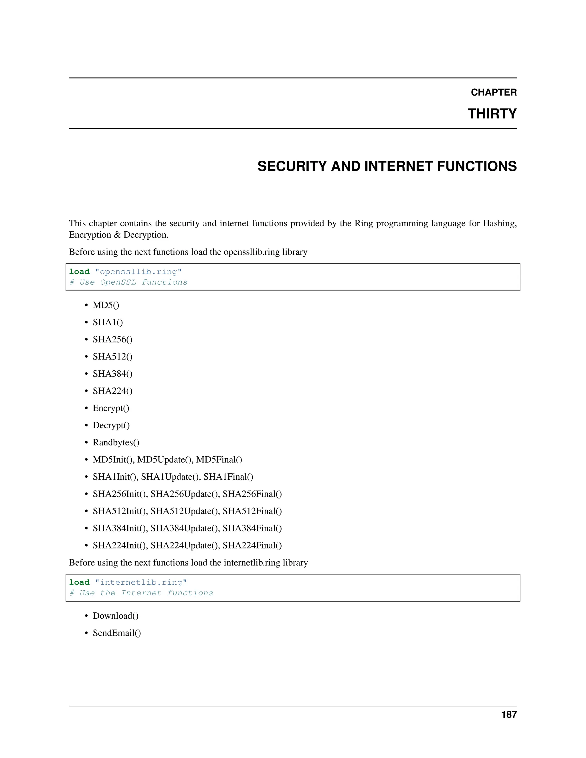 CHAPTER THIRTY SECURITY AND INTERNET FUNCTIONS This chapter contains the security and internet functions provided by the Ring programming language for Hashing, Encryption & Decryption. Before using the next functions load the openssllib.ring library load "openssllib.ring" # Use OpenSSL functions • MD5() • SHA1() • SHA256() • SHA512() • SHA384() • SHA224() • Encrypt() • Decrypt() • Randbytes() • MD5Init(), MD5Update(), MD5Final() • SHA1Init(), SHA1Update(), SHA1Final() • SHA256Init(), SHA256Update(), SHA256Final() • SHA512Init(), SHA512Update(), SHA512Final() • SHA384Init(), SHA384Update(), SHA384Final() • SHA224Init(), SHA224Update(), SHA224Final() Before using the next functions load the internetlib.ring library load "internetlib.ring" # Use the Internet functions • Download() • SendEmail() 187 