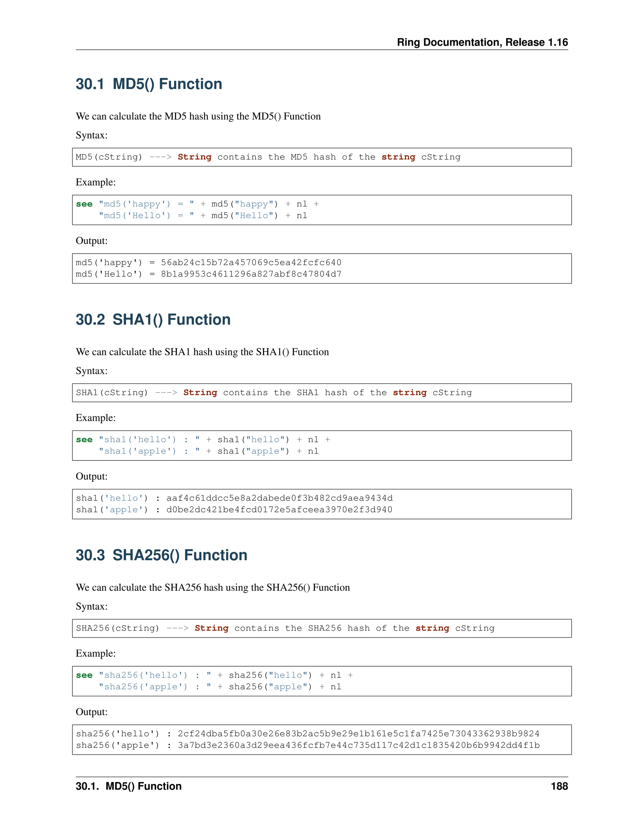 Ring Documentation, Release 1.16 30.1 MD5() Function We can calculate the MD5 hash using the MD5() Function Syntax: MD5(cString) ---> String contains the MD5 hash of the string cString Example: see "md5('happy') = " + md5("happy") + nl + "md5('Hello') = " + md5("Hello") + nl Output: md5('happy') = 56ab24c15b72a457069c5ea42fcfc640 md5('Hello') = 8b1a9953c4611296a827abf8c47804d7 30.2 SHA1() Function We can calculate the SHA1 hash using the SHA1() Function Syntax: SHA1(cString) ---> String contains the SHA1 hash of the string cString Example: see "sha1('hello') : " + sha1("hello") + nl + "sha1('apple') : " + sha1("apple") + nl Output: sha1('hello') : aaf4c61ddcc5e8a2dabede0f3b482cd9aea9434d sha1('apple') : d0be2dc421be4fcd0172e5afceea3970e2f3d940 30.3 SHA256() Function We can calculate the SHA256 hash using the SHA256() Function Syntax: SHA256(cString) ---> String contains the SHA256 hash of the string cString Example: see "sha256('hello') : " + sha256("hello") + nl + "sha256('apple') : " + sha256("apple") + nl Output: sha256('hello') : 2cf24dba5fb0a30e26e83b2ac5b9e29e1b161e5c1fa7425e73043362938b9824 sha256('apple') : 3a7bd3e2360a3d29eea436fcfb7e44c735d117c42d1c1835420b6b9942dd4f1b 30.1. MD5() Function 188 