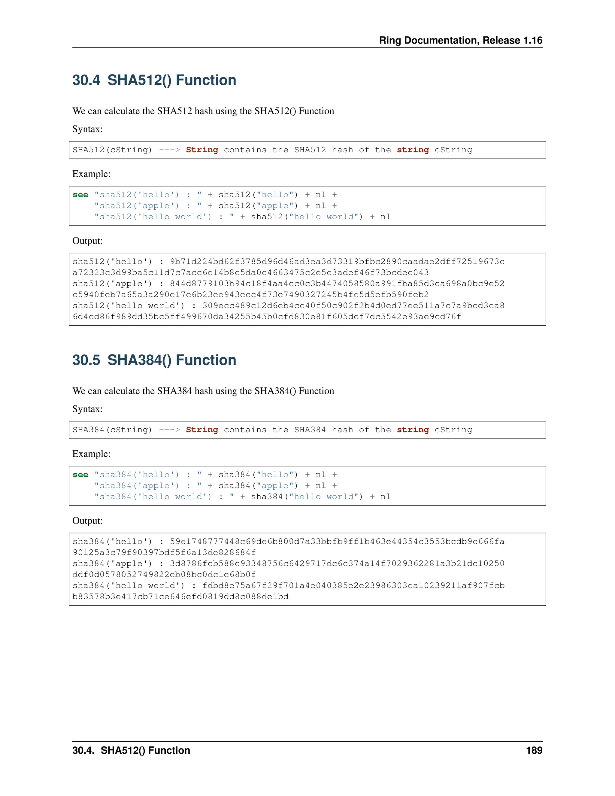 Ring Documentation, Release 1.16 30.4 SHA512() Function We can calculate the SHA512 hash using the SHA512() Function Syntax: SHA512(cString) ---> String contains the SHA512 hash of the string cString Example: see "sha512('hello') : " + sha512("hello") + nl + "sha512('apple') : " + sha512("apple") + nl + "sha512('hello world') : " + sha512("hello world") + nl Output: sha512('hello') : 9b71d224bd62f3785d96d46ad3ea3d73319bfbc2890caadae2dff72519673c a72323c3d99ba5c11d7c7acc6e14b8c5da0c4663475c2e5c3adef46f73bcdec043 sha512('apple') : 844d8779103b94c18f4aa4cc0c3b4474058580a991fba85d3ca698a0bc9e52 c5940feb7a65a3a290e17e6b23ee943ecc4f73e7490327245b4fe5d5efb590feb2 sha512('hello world') : 309ecc489c12d6eb4cc40f50c902f2b4d0ed77ee511a7c7a9bcd3ca8 6d4cd86f989dd35bc5ff499670da34255b45b0cfd830e81f605dcf7dc5542e93ae9cd76f 30.5 SHA384() Function We can calculate the SHA384 hash using the SHA384() Function Syntax: SHA384(cString) ---> String contains the SHA384 hash of the string cString Example: see "sha384('hello') : " + sha384("hello") + nl + "sha384('apple') : " + sha384("apple") + nl + "sha384('hello world') : " + sha384("hello world") + nl Output: sha384('hello') : 59e1748777448c69de6b800d7a33bbfb9ff1b463e44354c3553bcdb9c666fa 90125a3c79f90397bdf5f6a13de828684f sha384('apple') : 3d8786fcb588c93348756c6429717dc6c374a14f7029362281a3b21dc10250 ddf0d0578052749822eb08bc0dc1e68b0f sha384('hello world') : fdbd8e75a67f29f701a4e040385e2e23986303ea10239211af907fcb b83578b3e417cb71ce646efd0819dd8c088de1bd 30.4. SHA512() Function 189 