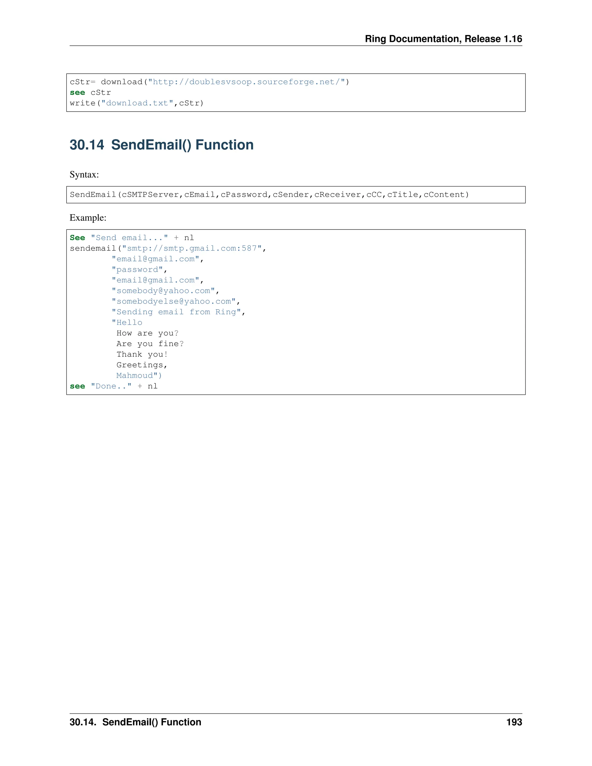 Ring Documentation, Release 1.16 cStr= download("http://doublesvsoop.sourceforge.net/") see cStr write("download.txt",cStr) 30.14 SendEmail() Function Syntax: SendEmail(cSMTPServer,cEmail,cPassword,cSender,cReceiver,cCC,cTitle,cContent) Example: See "Send email..." + nl sendemail("smtp://smtp.gmail.com:587", "email@gmail.com", "password", "email@gmail.com", "somebody@yahoo.com", "somebodyelse@yahoo.com", "Sending email from Ring", "Hello How are you? Are you fine? Thank you! Greetings, Mahmoud") see "Done.." + nl 30.14. SendEmail() Function 193 