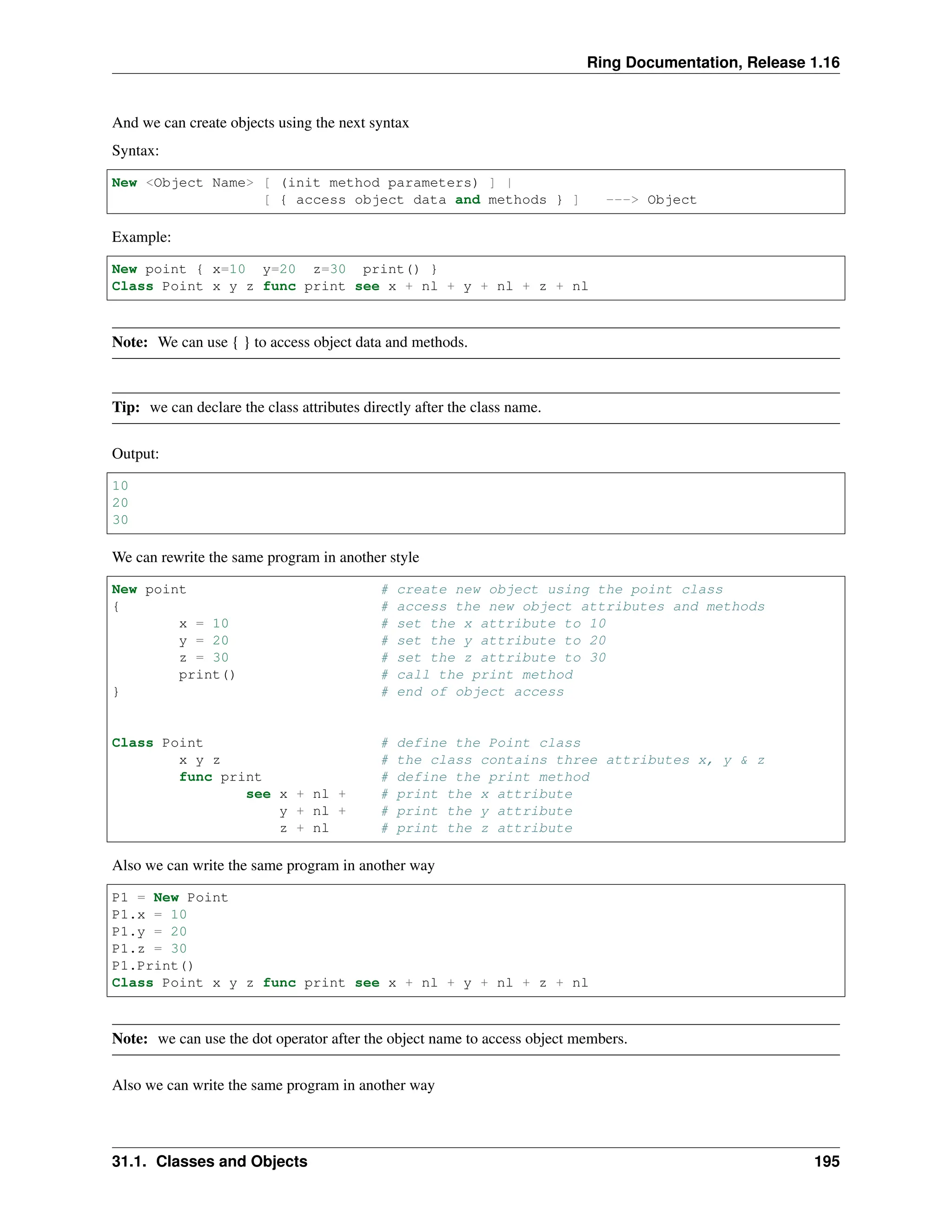 Ring Documentation, Release 1.16 And we can create objects using the next syntax Syntax: New <Object Name> [ (init method parameters) ] | [ { access object data and methods } ] ---> Object Example: New point { x=10 y=20 z=30 print() } Class Point x y z func print see x + nl + y + nl + z + nl Note: We can use { } to access object data and methods. Tip: we can declare the class attributes directly after the class name. Output: 10 20 30 We can rewrite the same program in another style New point # create new object using the point class { # access the new object attributes and methods x = 10 # set the x attribute to 10 y = 20 # set the y attribute to 20 z = 30 # set the z attribute to 30 print() # call the print method } # end of object access Class Point # define the Point class x y z # the class contains three attributes x, y & z func print # define the print method see x + nl + # print the x attribute y + nl + # print the y attribute z + nl # print the z attribute Also we can write the same program in another way P1 = New Point P1.x = 10 P1.y = 20 P1.z = 30 P1.Print() Class Point x y z func print see x + nl + y + nl + z + nl Note: we can use the dot operator after the object name to access object members. Also we can write the same program in another way 31.1. Classes and Objects 195 