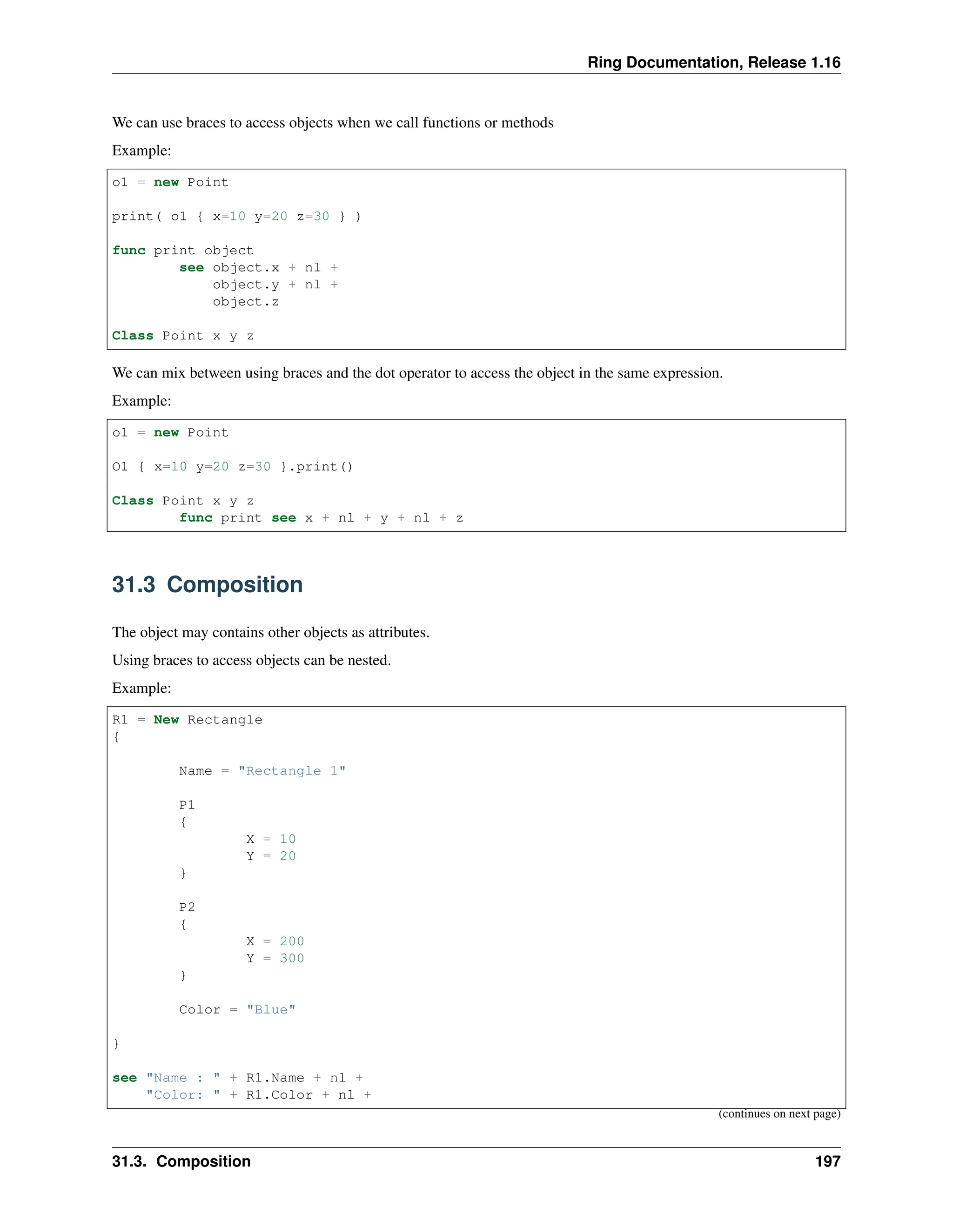 Ring Documentation, Release 1.16 We can use braces to access objects when we call functions or methods Example: o1 = new Point print( o1 { x=10 y=20 z=30 } ) func print object see object.x + nl + object.y + nl + object.z Class Point x y z We can mix between using braces and the dot operator to access the object in the same expression. Example: o1 = new Point O1 { x=10 y=20 z=30 }.print() Class Point x y z func print see x + nl + y + nl + z 31.3 Composition The object may contains other objects as attributes. Using braces to access objects can be nested. Example: R1 = New Rectangle { Name = "Rectangle 1" P1 { X = 10 Y = 20 } P2 { X = 200 Y = 300 } Color = "Blue" } see "Name : " + R1.Name + nl + "Color: " + R1.Color + nl + (continues on next page) 31.3. Composition 197 