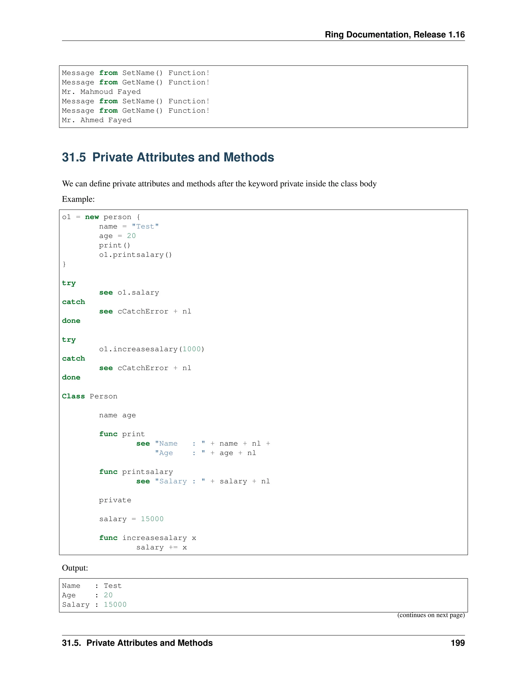 Ring Documentation, Release 1.16 Message from SetName() Function! Message from GetName() Function! Mr. Mahmoud Fayed Message from SetName() Function! Message from GetName() Function! Mr. Ahmed Fayed 31.5 Private Attributes and Methods We can define private attributes and methods after the keyword private inside the class body Example: o1 = new person { name = "Test" age = 20 print() o1.printsalary() } try see o1.salary catch see cCatchError + nl done try o1.increasesalary(1000) catch see cCatchError + nl done Class Person name age func print see "Name : " + name + nl + "Age : " + age + nl func printsalary see "Salary : " + salary + nl private salary = 15000 func increasesalary x salary += x Output: Name : Test Age : 20 Salary : 15000 (continues on next page) 31.5. Private Attributes and Methods 199 