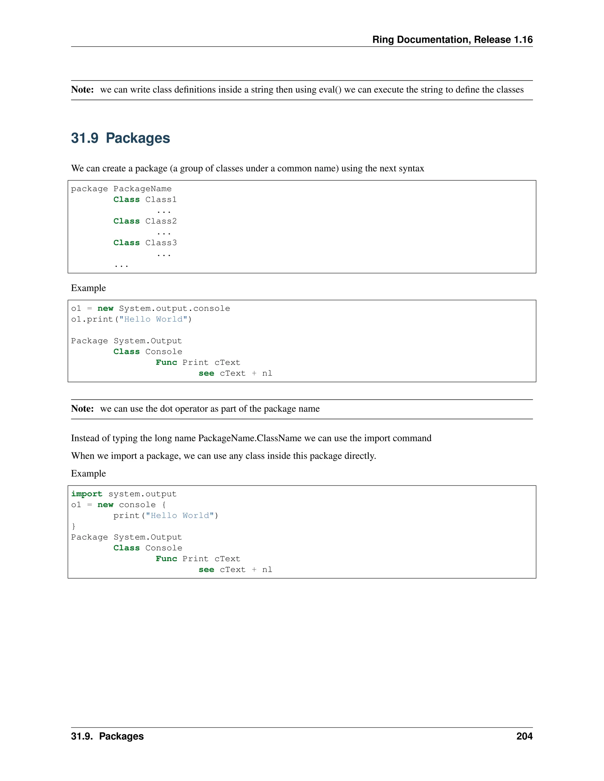 Ring Documentation, Release 1.16 Note: we can write class definitions inside a string then using eval() we can execute the string to define the classes 31.9 Packages We can create a package (a group of classes under a common name) using the next syntax package PackageName Class Class1 ... Class Class2 ... Class Class3 ... ... Example o1 = new System.output.console o1.print("Hello World") Package System.Output Class Console Func Print cText see cText + nl Note: we can use the dot operator as part of the package name Instead of typing the long name PackageName.ClassName we can use the import command When we import a package, we can use any class inside this package directly. Example import system.output o1 = new console { print("Hello World") } Package System.Output Class Console Func Print cText see cText + nl 31.9. Packages 204 