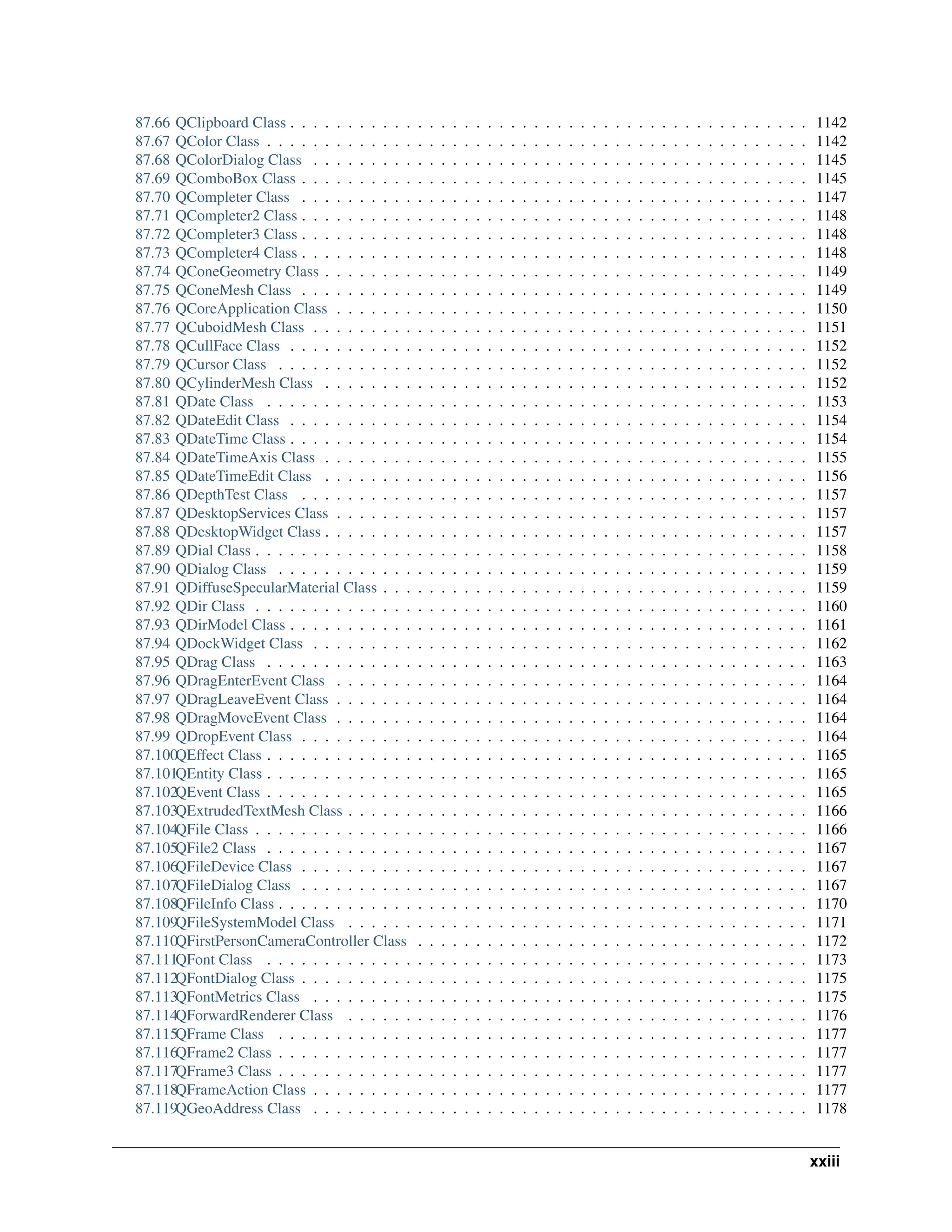 87.66 QClipboard Class . . . . . . . . . . . . . . . . . . . . . . . . . . . . . . . . . . . . . . . . . . . . . 1142 87.67 QColor Class . . . . . . . . . . . . . . . . . . . . . . . . . . . . . . . . . . . . . . . . . . . . . . . 1142 87.68 QColorDialog Class . . . . . . . . . . . . . . . . . . . . . . . . . . . . . . . . . . . . . . . . . . . 1145 87.69 QComboBox Class . . . . . . . . . . . . . . . . . . . . . . . . . . . . . . . . . . . . . . . . . . . . 1145 87.70 QCompleter Class . . . . . . . . . . . . . . . . . . . . . . . . . . . . . . . . . . . . . . . . . . . . 1147 87.71 QCompleter2 Class . . . . . . . . . . . . . . . . . . . . . . . . . . . . . . . . . . . . . . . . . . . . 1148 87.72 QCompleter3 Class . . . . . . . . . . . . . . . . . . . . . . . . . . . . . . . . . . . . . . . . . . . . 1148 87.73 QCompleter4 Class . . . . . . . . . . . . . . . . . . . . . . . . . . . . . . . . . . . . . . . . . . . . 1148 87.74 QConeGeometry Class . . . . . . . . . . . . . . . . . . . . . . . . . . . . . . . . . . . . . . . . . . 1149 87.75 QConeMesh Class . . . . . . . . . . . . . . . . . . . . . . . . . . . . . . . . . . . . . . . . . . . . 1149 87.76 QCoreApplication Class . . . . . . . . . . . . . . . . . . . . . . . . . . . . . . . . . . . . . . . . . 1150 87.77 QCuboidMesh Class . . . . . . . . . . . . . . . . . . . . . . . . . . . . . . . . . . . . . . . . . . . 1151 87.78 QCullFace Class . . . . . . . . . . . . . . . . . . . . . . . . . . . . . . . . . . . . . . . . . . . . . 1152 87.79 QCursor Class . . . . . . . . . . . . . . . . . . . . . . . . . . . . . . . . . . . . . . . . . . . . . . 1152 87.80 QCylinderMesh Class . . . . . . . . . . . . . . . . . . . . . . . . . . . . . . . . . . . . . . . . . . 1152 87.81 QDate Class . . . . . . . . . . . . . . . . . . . . . . . . . . . . . . . . . . . . . . . . . . . . . . . 1153 87.82 QDateEdit Class . . . . . . . . . . . . . . . . . . . . . . . . . . . . . . . . . . . . . . . . . . . . . 1154 87.83 QDateTime Class . . . . . . . . . . . . . . . . . . . . . . . . . . . . . . . . . . . . . . . . . . . . . 1154 87.84 QDateTimeAxis Class . . . . . . . . . . . . . . . . . . . . . . . . . . . . . . . . . . . . . . . . . . 1155 87.85 QDateTimeEdit Class . . . . . . . . . . . . . . . . . . . . . . . . . . . . . . . . . . . . . . . . . . 1156 87.86 QDepthTest Class . . . . . . . . . . . . . . . . . . . . . . . . . . . . . . . . . . . . . . . . . . . . 1157 87.87 QDesktopServices Class . . . . . . . . . . . . . . . . . . . . . . . . . . . . . . . . . . . . . . . . . 1157 87.88 QDesktopWidget Class . . . . . . . . . . . . . . . . . . . . . . . . . . . . . . . . . . . . . . . . . . 1157 87.89 QDial Class . . . . . . . . . . . . . . . . . . . . . . . . . . . . . . . . . . . . . . . . . . . . . . . . 1158 87.90 QDialog Class . . . . . . . . . . . . . . . . . . . . . . . . . . . . . . . . . . . . . . . . . . . . . . 1159 87.91 QDiffuseSpecularMaterial Class . . . . . . . . . . . . . . . . . . . . . . . . . . . . . . . . . . . . . 1159 87.92 QDir Class . . . . . . . . . . . . . . . . . . . . . . . . . . . . . . . . . . . . . . . . . . . . . . . . 1160 87.93 QDirModel Class . . . . . . . . . . . . . . . . . . . . . . . . . . . . . . . . . . . . . . . . . . . . . 1161 87.94 QDockWidget Class . . . . . . . . . . . . . . . . . . . . . . . . . . . . . . . . . . . . . . . . . . . 1162 87.95 QDrag Class . . . . . . . . . . . . . . . . . . . . . . . . . . . . . . . . . . . . . . . . . . . . . . . 1163 87.96 QDragEnterEvent Class . . . . . . . . . . . . . . . . . . . . . . . . . . . . . . . . . . . . . . . . . 1164 87.97 QDragLeaveEvent Class . . . . . . . . . . . . . . . . . . . . . . . . . . . . . . . . . . . . . . . . . 1164 87.98 QDragMoveEvent Class . . . . . . . . . . . . . . . . . . . . . . . . . . . . . . . . . . . . . . . . . 1164 87.99 QDropEvent Class . . . . . . . . . . . . . . . . . . . . . . . . . . . . . . . . . . . . . . . . . . . . 1164 87.100QEffect Class . . . . . . . . . . . . . . . . . . . . . . . . . . . . . . . . . . . . . . . . . . . . . . . 1165 87.101QEntity Class . . . . . . . . . . . . . . . . . . . . . . . . . . . . . . . . . . . . . . . . . . . . . . . 1165 87.102QEvent Class . . . . . . . . . . . . . . . . . . . . . . . . . . . . . . . . . . . . . . . . . . . . . . . 1165 87.103QExtrudedTextMesh Class . . . . . . . . . . . . . . . . . . . . . . . . . . . . . . . . . . . . . . . . 1166 87.104QFile Class . . . . . . . . . . . . . . . . . . . . . . . . . . . . . . . . . . . . . . . . . . . . . . . . 1166 87.105QFile2 Class . . . . . . . . . . . . . . . . . . . . . . . . . . . . . . . . . . . . . . . . . . . . . . . 1167 87.106QFileDevice Class . . . . . . . . . . . . . . . . . . . . . . . . . . . . . . . . . . . . . . . . . . . . 1167 87.107QFileDialog Class . . . . . . . . . . . . . . . . . . . . . . . . . . . . . . . . . . . . . . . . . . . . 1167 87.108QFileInfo Class . . . . . . . . . . . . . . . . . . . . . . . . . . . . . . . . . . . . . . . . . . . . . . 1170 87.109QFileSystemModel Class . . . . . . . . . . . . . . . . . . . . . . . . . . . . . . . . . . . . . . . . 1171 87.110QFirstPersonCameraController Class . . . . . . . . . . . . . . . . . . . . . . . . . . . . . . . . . . 1172 87.111QFont Class . . . . . . . . . . . . . . . . . . . . . . . . . . . . . . . . . . . . . . . . . . . . . . . 1173 87.112QFontDialog Class . . . . . . . . . . . . . . . . . . . . . . . . . . . . . . . . . . . . . . . . . . . . 1175 87.113QFontMetrics Class . . . . . . . . . . . . . . . . . . . . . . . . . . . . . . . . . . . . . . . . . . . 1175 87.114QForwardRenderer Class . . . . . . . . . . . . . . . . . . . . . . . . . . . . . . . . . . . . . . . . 1176 87.115QFrame Class . . . . . . . . . . . . . . . . . . . . . . . . . . . . . . . . . . . . . . . . . . . . . . 1177 87.116QFrame2 Class . . . . . . . . . . . . . . . . . . . . . . . . . . . . . . . . . . . . . . . . . . . . . . 1177 87.117QFrame3 Class . . . . . . . . . . . . . . . . . . . . . . . . . . . . . . . . . . . . . . . . . . . . . . 1177 87.118QFrameAction Class . . . . . . . . . . . . . . . . . . . . . . . . . . . . . . . . . . . . . . . . . . . 1177 87.119QGeoAddress Class . . . . . . . . . . . . . . . . . . . . . . . . . . . . . . . . . . . . . . . . . . . 1178 xxiii 