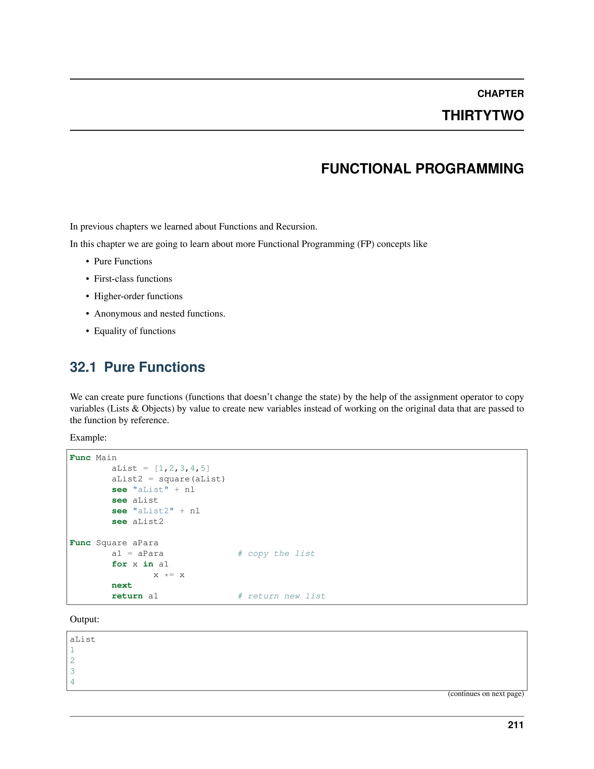 CHAPTER THIRTYTWO FUNCTIONAL PROGRAMMING In previous chapters we learned about Functions and Recursion. In this chapter we are going to learn about more Functional Programming (FP) concepts like • Pure Functions • First-class functions • Higher-order functions • Anonymous and nested functions. • Equality of functions 32.1 Pure Functions We can create pure functions (functions that doesn’t change the state) by the help of the assignment operator to copy variables (Lists & Objects) by value to create new variables instead of working on the original data that are passed to the function by reference. Example: Func Main aList = [1,2,3,4,5] aList2 = square(aList) see "aList" + nl see aList see "aList2" + nl see aList2 Func Square aPara a1 = aPara # copy the list for x in a1 x *= x next return a1 # return new list Output: aList 1 2 3 4 (continues on next page) 211 