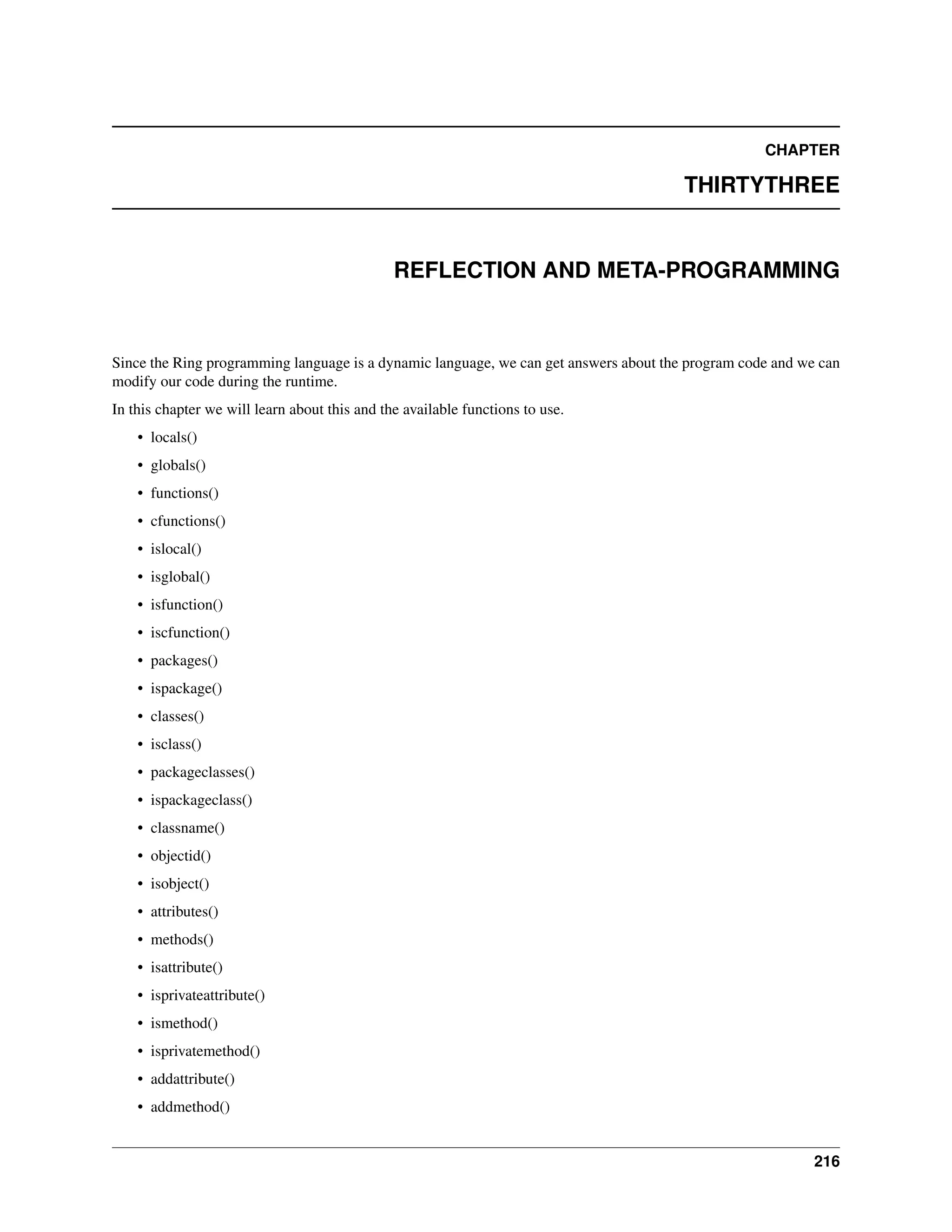 CHAPTER THIRTYTHREE REFLECTION AND META-PROGRAMMING Since the Ring programming language is a dynamic language, we can get answers about the program code and we can modify our code during the runtime. In this chapter we will learn about this and the available functions to use. • locals() • globals() • functions() • cfunctions() • islocal() • isglobal() • isfunction() • iscfunction() • packages() • ispackage() • classes() • isclass() • packageclasses() • ispackageclass() • classname() • objectid() • isobject() • attributes() • methods() • isattribute() • isprivateattribute() • ismethod() • isprivatemethod() • addattribute() • addmethod() 216 