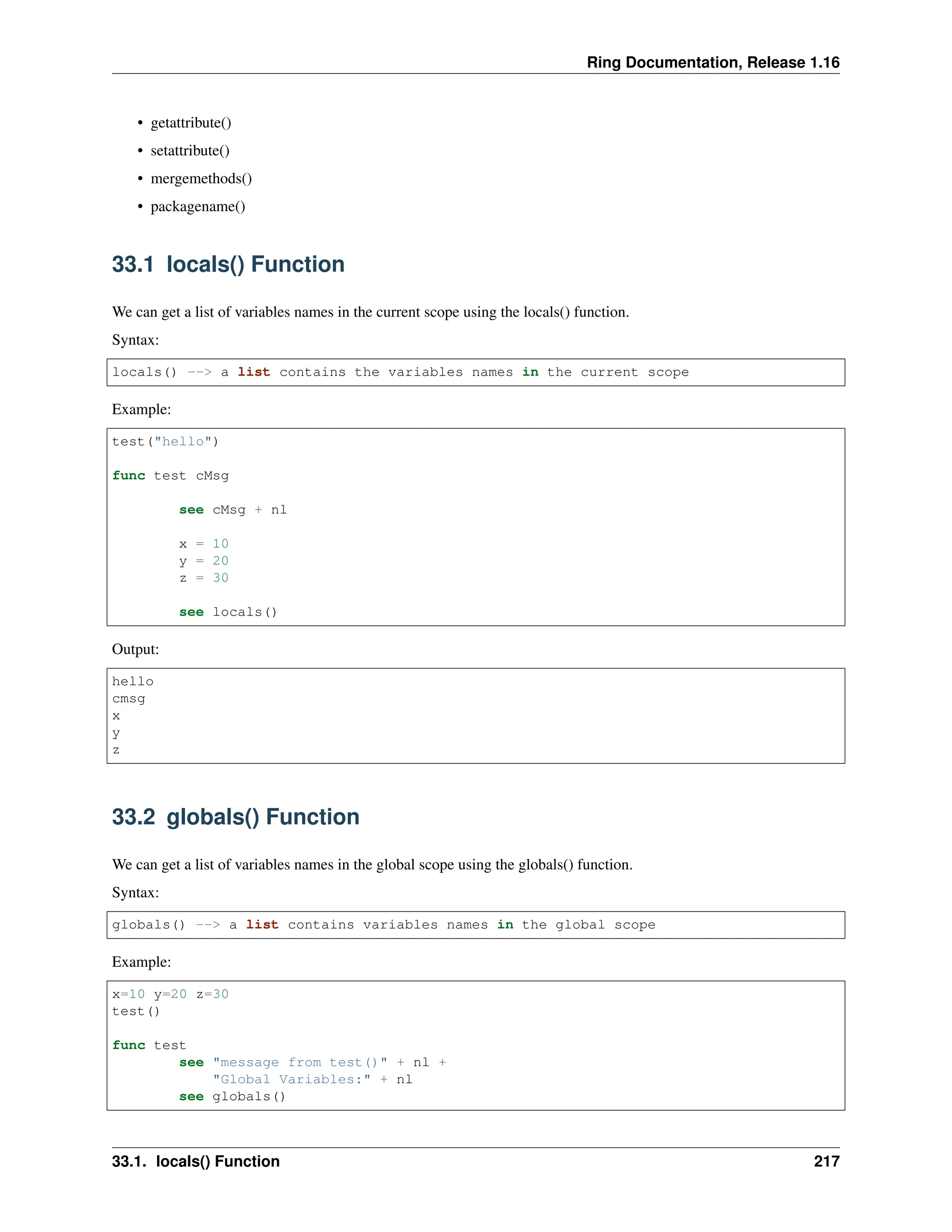 Ring Documentation, Release 1.16 • getattribute() • setattribute() • mergemethods() • packagename() 33.1 locals() Function We can get a list of variables names in the current scope using the locals() function. Syntax: locals() --> a list contains the variables names in the current scope Example: test("hello") func test cMsg see cMsg + nl x = 10 y = 20 z = 30 see locals() Output: hello cmsg x y z 33.2 globals() Function We can get a list of variables names in the global scope using the globals() function. Syntax: globals() --> a list contains variables names in the global scope Example: x=10 y=20 z=30 test() func test see "message from test()" + nl + "Global Variables:" + nl see globals() 33.1. locals() Function 217 