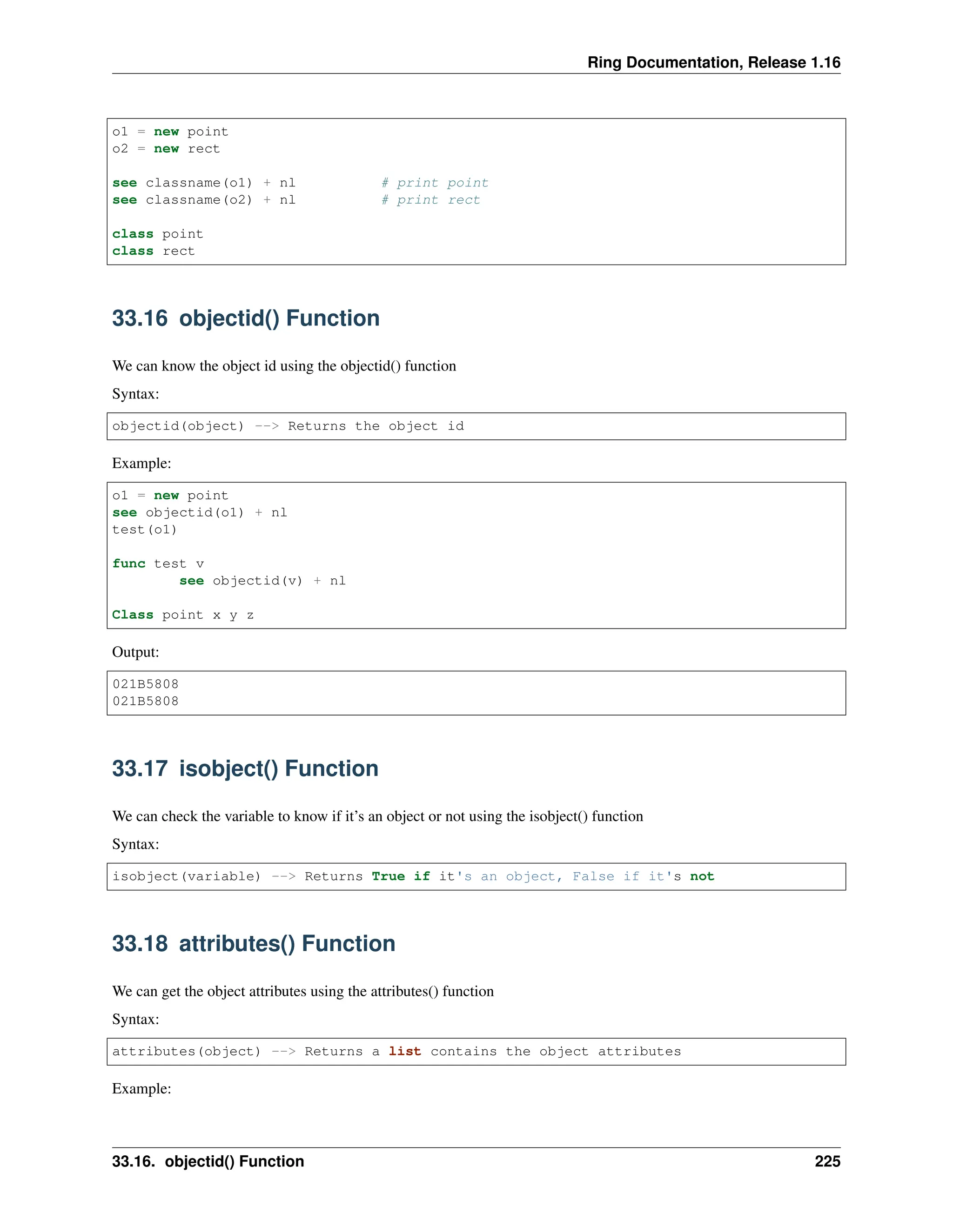 Ring Documentation, Release 1.16 o1 = new point o2 = new rect see classname(o1) + nl # print point see classname(o2) + nl # print rect class point class rect 33.16 objectid() Function We can know the object id using the objectid() function Syntax: objectid(object) --> Returns the object id Example: o1 = new point see objectid(o1) + nl test(o1) func test v see objectid(v) + nl Class point x y z Output: 021B5808 021B5808 33.17 isobject() Function We can check the variable to know if it’s an object or not using the isobject() function Syntax: isobject(variable) --> Returns True if it's an object, False if it's not 33.18 attributes() Function We can get the object attributes using the attributes() function Syntax: attributes(object) --> Returns a list contains the object attributes Example: 33.16. objectid() Function 225 