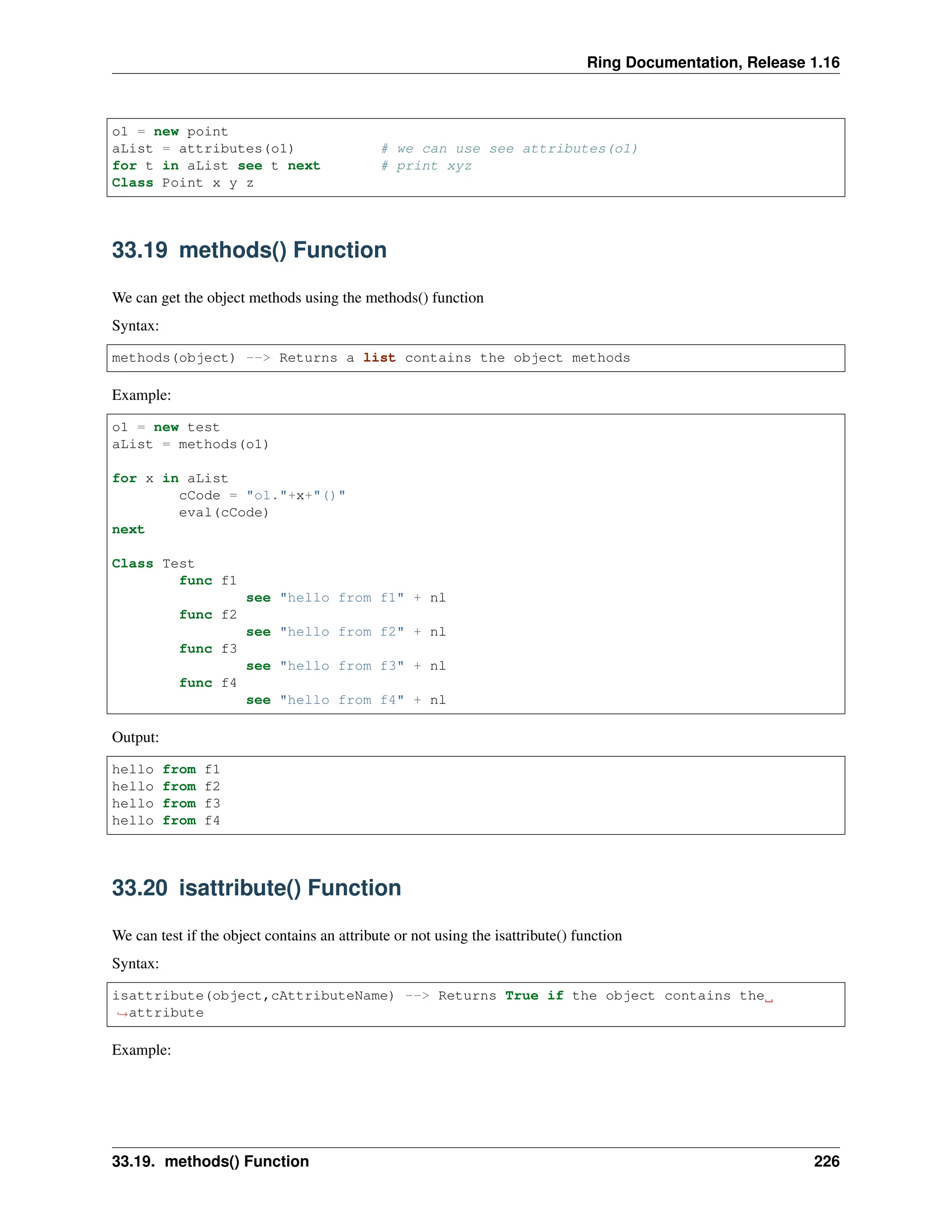 Ring Documentation, Release 1.16 o1 = new point aList = attributes(o1) # we can use see attributes(o1) for t in aList see t next # print xyz Class Point x y z 33.19 methods() Function We can get the object methods using the methods() function Syntax: methods(object) --> Returns a list contains the object methods Example: o1 = new test aList = methods(o1) for x in aList cCode = "o1."+x+"()" eval(cCode) next Class Test func f1 see "hello from f1" + nl func f2 see "hello from f2" + nl func f3 see "hello from f3" + nl func f4 see "hello from f4" + nl Output: hello from f1 hello from f2 hello from f3 hello from f4 33.20 isattribute() Function We can test if the object contains an attribute or not using the isattribute() function Syntax: isattribute(object,cAttributeName) --> Returns True if the object contains the ˓ →attribute Example: 33.19. methods() Function 226 