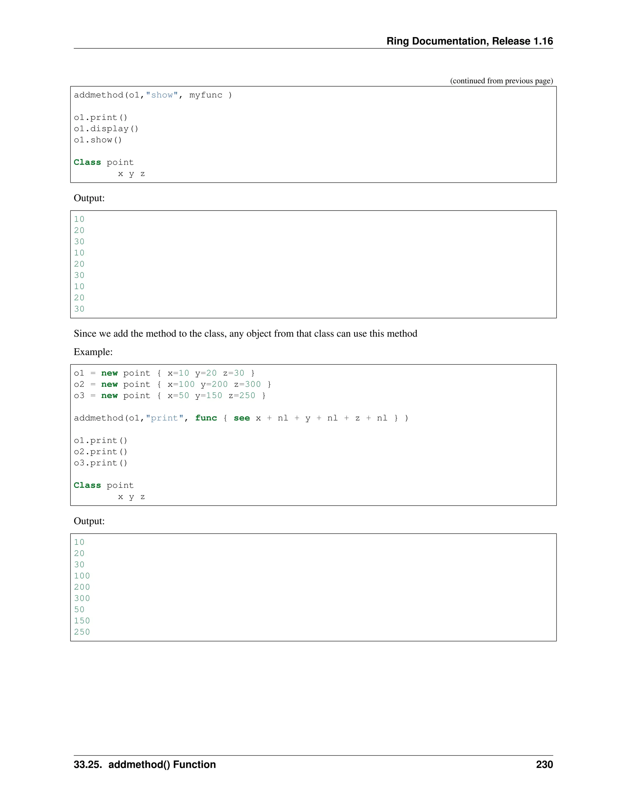 Ring Documentation, Release 1.16 (continued from previous page) addmethod(o1,"show", myfunc ) o1.print() o1.display() o1.show() Class point x y z Output: 10 20 30 10 20 30 10 20 30 Since we add the method to the class, any object from that class can use this method Example: o1 = new point { x=10 y=20 z=30 } o2 = new point { x=100 y=200 z=300 } o3 = new point { x=50 y=150 z=250 } addmethod(o1,"print", func { see x + nl + y + nl + z + nl } ) o1.print() o2.print() o3.print() Class point x y z Output: 10 20 30 100 200 300 50 150 250 33.25. addmethod() Function 230 