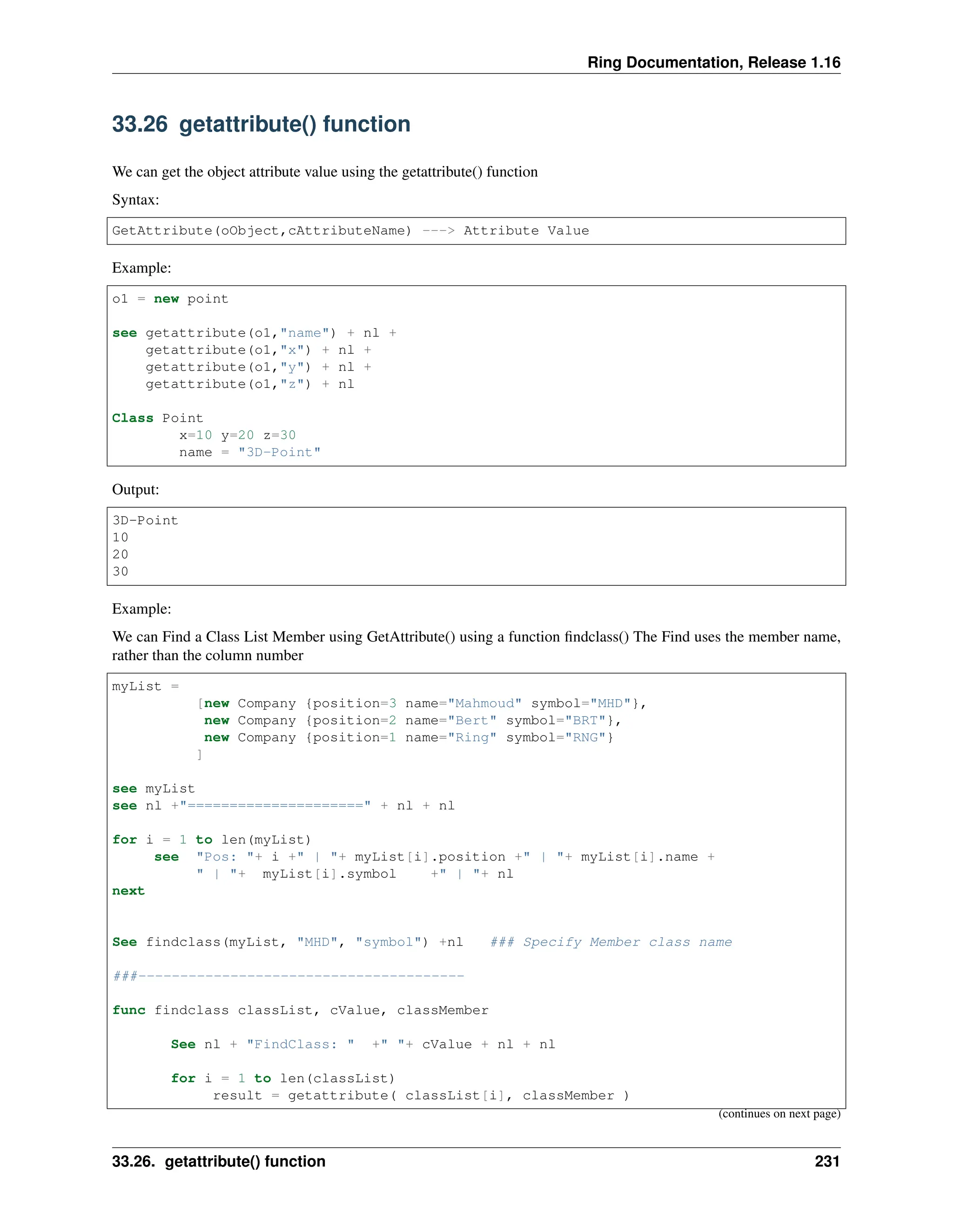 Ring Documentation, Release 1.16 33.26 getattribute() function We can get the object attribute value using the getattribute() function Syntax: GetAttribute(oObject,cAttributeName) ---> Attribute Value Example: o1 = new point see getattribute(o1,"name") + nl + getattribute(o1,"x") + nl + getattribute(o1,"y") + nl + getattribute(o1,"z") + nl Class Point x=10 y=20 z=30 name = "3D-Point" Output: 3D-Point 10 20 30 Example: We can Find a Class List Member using GetAttribute() using a function findclass() The Find uses the member name, rather than the column number myList = [new Company {position=3 name="Mahmoud" symbol="MHD"}, new Company {position=2 name="Bert" symbol="BRT"}, new Company {position=1 name="Ring" symbol="RNG"} ] see myList see nl +"=====================" + nl + nl for i = 1 to len(myList) see "Pos: "+ i +" | "+ myList[i].position +" | "+ myList[i].name + " | "+ myList[i].symbol +" | "+ nl next See findclass(myList, "MHD", "symbol") +nl ### Specify Member class name ###--------------------------------------- func findclass classList, cValue, classMember See nl + "FindClass: " +" "+ cValue + nl + nl for i = 1 to len(classList) result = getattribute( classList[i], classMember ) (continues on next page) 33.26. getattribute() function 231 