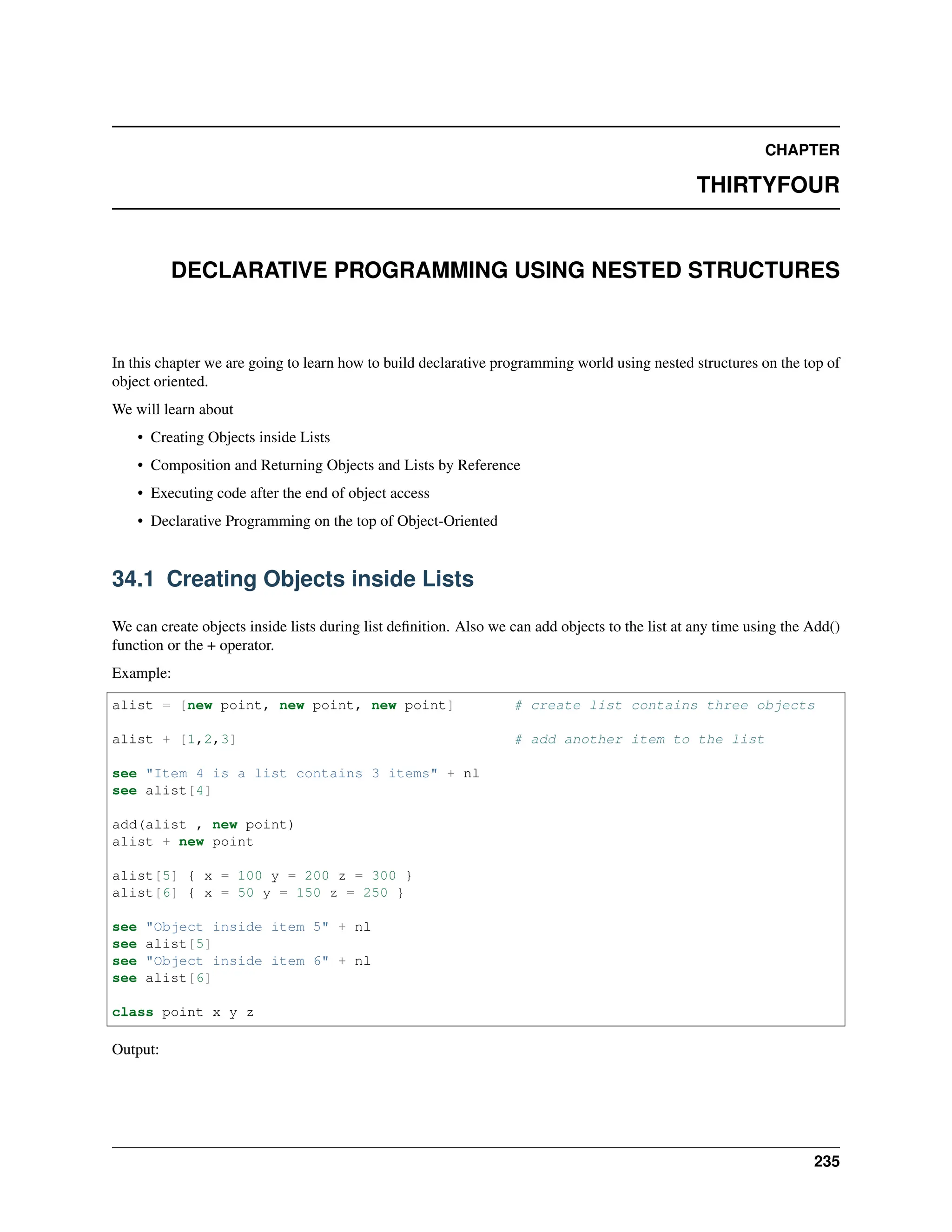 CHAPTER THIRTYFOUR DECLARATIVE PROGRAMMING USING NESTED STRUCTURES In this chapter we are going to learn how to build declarative programming world using nested structures on the top of object oriented. We will learn about • Creating Objects inside Lists • Composition and Returning Objects and Lists by Reference • Executing code after the end of object access • Declarative Programming on the top of Object-Oriented 34.1 Creating Objects inside Lists We can create objects inside lists during list definition. Also we can add objects to the list at any time using the Add() function or the + operator. Example: alist = [new point, new point, new point] # create list contains three objects alist + [1,2,3] # add another item to the list see "Item 4 is a list contains 3 items" + nl see alist[4] add(alist , new point) alist + new point alist[5] { x = 100 y = 200 z = 300 } alist[6] { x = 50 y = 150 z = 250 } see "Object inside item 5" + nl see alist[5] see "Object inside item 6" + nl see alist[6] class point x y z Output: 235 